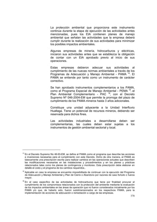 378
La protección ambiental que proporciona este instrumento
continúa durante la etapa de ejecución de las actividades antes
mencionadas, pues los EIA contienen planes de manejo
ambiental que señalan las actividades que la empresa deberá
cumplir durante la realización de sus actividades para minimizar
los posibles impactos ambientales.
Algunas empresas de minería, hidrocarburos y eléctricas,
iniciaron sus actividades antes que se establezca la obligación
de contar con un EIA aprobado previo al inicio de sus
operaciones.
Estas empresas debieron adecuar sus actividades al
cumplimiento de las nuevas normas ambientales a través de los
Programas de Adecuación y Manejo Ambiental - PAMA 14
. El
PAMA se entiende por tanto como un instrumento de carácter
correctivo.
Se han aprobado instrumentos complementarios a los PAMA,
como el Programa Especial de Manejo Ambiental - PEMA 15
, el
Plan Ambiental Complementario - PAC 16
, con el Decreto
Supremo Nº 046-2004-EM que permite la prorroga del plazo de
cumplimiento de los PAMA mineros hasta 3 años adicionales.
Constituye una unidad adyacente a la Unidad Interfluvio
Huallaga. Tiene un potencial de recursos mineros, debiendo ser
reservada para dichos fines.
Las actividades industriales a desarrollarse deben ser
complementarias, las cuales deben estar sujetas a los
instrumentos de gestión ambiental sectorial y local.
14
En el Decreto Supremo No 46-93-EM, se define al PAMA como el programa que describe las acciones
e inversiones necesarias para el cumplimiento con este Decreto. Dicho de otra manera, el PAMA es
básicamente una prescripción escrita para realizar cambios en las operaciones actuales que describen
las modificaciones necesarias en las instalaciones y procedimientos y en los planes y prácticas
relacionados tales como los planes de contingencia y monitoreo. Esta prescripción debe elaborar en
detalle el costo y el programa de los cambios requeridos..
15
Aplicable en caso la empresa se encuentre imposibilitada de continuar con la ejecución del Programa
de Adecuación y Manejo Ambiental y Plan de Cierre o Abandono por razones de caso fortuito o fuerza
mayor.
16
En el caso específico de las actividades de hidrocarburos que tiene por finalidad procurar el
cumplimiento de los compromisos relacionados con la protección del ambiente mediante la evaluación
de los impactos ambientales en las áreas de operación que no fueron considerados inicialmente por los
PAMA y/o que, de haberlo sido, fueron subdimensionados en los respectivos PAMA, para la
implementación de acciones de adecuación o remediación a cargo de las empresas.
 