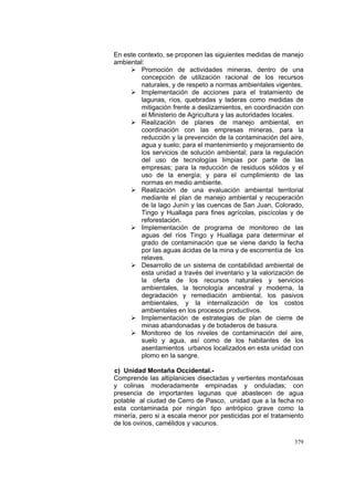 379
En este contexto, se proponen las siguientes medidas de manejo
ambiental:
Promoción de actividades mineras, dentro de una
concepción de utilización racional de los recursos
naturales, y de respeto a normas ambientales vigentes.
Implementación de acciones para el tratamiento de
lagunas, ríos, quebradas y laderas como medidas de
mitigación frente a deslizamientos, en coordinación con
el Ministerio de Agricultura y las autoridades locales.
Realización de planes de manejo ambiental, en
coordinación con las empresas mineras, para la
reducción y la prevención de la contaminación del aire,
agua y suelo; para el mantenimiento y mejoramiento de
los servicios de solución ambiental; para la regulación
del uso de tecnologías limpias por parte de las
empresas; para la reducción de residuos sólidos y el
uso de la energía; y para el cumplimiento de las
normas en medio ambiente.
Realización de una evaluación ambiental territorial
mediante el plan de manejo ambiental y recuperación
de la lago Junín y las cuencas de San Juan, Colorado,
Tingo y Huallaga para fines agrícolas, piscícolas y de
reforestación.
Implementación de programa de monitoreo de las
aguas del ríos Tingo y Huallaga para determinar el
grado de contaminación que se viene dando la fecha
por las aguas ácidas de la mina y de escorrentía de los
relaves.
Desarrollo de un sistema de contabilidad ambiental de
esta unidad a través del inventario y la valorización de
la oferta de los recursos naturales y servicios
ambientales, la tecnología ancestral y moderna, la
degradación y remediación ambiental, los pasivos
ambientales, y la internalización de los costos
ambientales en los procesos productivos.
Implementación de estrategias de plan de cierre de
minas abandonadas y de botaderos de basura.
Monitoreo de los niveles de contaminación del aire,
suelo y agua, así como de los habitantes de los
asentamientos urbanos localizados en esta unidad con
plomo en la sangre.
c) Unidad Montaña Occidental.-
Comprende las altiplanicies disectadas y vertientes montañosas
y colinas moderadamente empinadas y onduladas; con
presencia de importantes lagunas que abastecen de agua
potable al ciudad de Cerro de Pasco, unidad que a la fecha no
esta contaminada por ningún tipo antrópico grave como la
minería, pero si a escala menor por pesticidas por el tratamiento
de los ovinos, camélidos y vacunos.
 