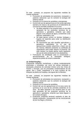 380
En este contexto, se proponen las siguientes medidas de
manejo ambiental:
Promoción de actividades de ecoturismo, recreación y
pastoreo estacional, que no vulneren la ecología del
sistema natural.
Inversión en la crianza de camélidos y piscigranjas.
Control del uso de agroquímicos en los zonas agrícolas
(sembrío de maca) y de químicos en el tratamiento de
cura de los animales existentes en la zona:
• Se debe capacitar a los usuarios para un uso más
apropiado de los productos químicos de la
agricultura y ganadería, evitando que estos
lleguen a los cuerpos de agua y contaminen a las
lagunas, quebradas y ríos.
• Se debe ejercer control, en tiendas, bodegas y
lugares de expendio para evitar su distribución
generalizada.
• Se recomienda que sólo aquellos agricultores y
ganaderos capacitados en el uso de
agroquímicos puedan adquirirlos y hacer uso de
los mismos. Deberán presentar su certificado de
capacitación para poder adquirir el producto. De
esta manera, se puede ejercer cierta regulación
del uso de estos productos en los alrededores.
Formulación de estrategias para la conservación y
aprovechamiento de la diversidad biológica,
experiencia pilotos de turismo sostenible.
d) Unidad Huayllay.-
Comprende vertientes montañosas y colinas moderadamente
empinadas y onduladas; así como de colinas empinada a
escarpada; presencia de actividad minera como las minas de
Huarón y Chungar, que los principales contaminadores de las
aguas, aire y suelo; impactando a la zona turística de los
bosques de piedra de Huayllay y las aguas del río Mantaro.
En este contexto, se proponen las siguientes medidas de
manejo ambiental:
Promoción de actividades de ecoturismo, recreación y
pastoreo estacional, que no vulneren la ecología del
sistema natural.
Inversión en la crianza de camélidos.
Control del uso de agroquímicos en la zona como de
químicos en la cura de los animales existentes en la
zona. Se debe capacitar a los usuarios para un uso
más apropiado de los productos químicos de la
agricultura y ganadería, evitando que estos lleguen a
los cuerpos de agua.
Evaluación ambiental territorial mediante el plan de
manejo ambiental y recuperación de las microcuencas
de los ríos Negro y Anticona.
 