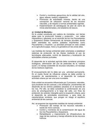 381
Control y monitoreo geoquímico de la calidad del aire,
agua, relaves, suelos y vegetación.
Promoción de actividades mineras, dentro de una
concepción de utilización racional de los recursos
naturales, y de respeto a normas ambientales vigentes.
Implementación de estrateguias de plan de cierre de
minas abandonadas y de botaderos de basura.
e) Unidad de Montaña.-
Es la unidad constituida por cadena de montañas, con tierras
aptas para la producción forestal y protección, con valles
interandinos y glaciares; en el recorrido de los ríos Paucartambo
y Quiparacra existen formaciones de terrazas pluviales donde
están asentadas los centros poblados importantes como
Paucartambo y Huachón. La actividad principal en esta unidad
es la agricultura (papa, maíz) y la ganadería en las zonas altas.
Las medidas de manejo ambiental están orientadas a establecer
sistemas de protección de las riberas mediante el uso de
tecnologías adecuadas, control de desechos y localización de
actividades urbanas puntuales.
El desarrollo de la actividad agrícola debe considerar principios
ecológicos, (eliminación del uso de pesticidas de la “cadena
sucia”), el manejo sostenible de recursos naturales y el reciclaje
de los residuos orgánicos.
El encauzamiento del río debe ser una actividad permanente.
En el medio fluvial de influencia urbana se debe prohibir la
ocupación de asentamientos o el desarrollo de cualquier
actividad urbana por ser una zona inundable.
Esta unidad se encuentra influenciada por 2 procesos: naturales,
que provienen de las cuencas; y los antrópicos, provenientes del
desarrollo de los centros poblados ubicados en el recorrido de
los ríos. Por ello, se debe considerar la conformación de una
zona de amortiguamiento a lo largo del valle, con fines de
protección de carácter intangible para la ocupación urbana, para
el desarrollo de actividades económicas, y para otras de
características similares, que pongan en riesgo el equilibrio
ambiental de las cuencas.
Así, se proponen las siguientes medidas de manejo ambiental:
Promoción del manejo de los recursos naturales a
través de micro cuencas.
Control y monitoreo de la contaminación del agua de
los ríos Paucartambo y Quiparacra.
Rehabilitación y mejoramiento de infraestructura de
riego de las cuencas y manejo eficiente de los recursos
hídricos.
 
