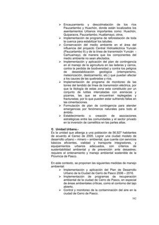 382
Encauzamiento y descolmatación de los ríos
Paucartambo y Huachón, donde están localizados los
asentamientos Urbanos importantes como: Huachón,
Quiparacra, Paucartambo, Huallamayo, otros.
Implementación de programa de reforestación de toda
la cuenca para estabilizar los taludes.
Conservación del medio ambiente en el área del
influencia del proyecto Central Hidroeléctrica Yuncán
(Paucartambo II) y de la línea de transmisión Yuncán -
Carhuamayo, de manera que los componentes del
medio ambiente no sean afectados.
Implementación y aplicación del plan de contingencia
en el manejo de la agricultura en las laderas y cerros,
contra la perdida de biodiversidad y contra los peligros
de desestabilización geológica (intemperismo,
meteorización, deslizamiento, etc.) que puedan afectar
a los cauces de las quebradas y ríos.
Implementación de programa de monitoreo de las
torres del tendido de línea de transmisión eléctrica, por
que la litología de estas zona esta constituido por un
conjunto de lutitas intercaladas con areniscas y
pizarras, las que se encuentran replegadas y
fracturadas; por lo que pueden estar sufriendo fallas en
las cimentaciones.
Formulación de plan de contingencia para atender
emergencias por fenómenos naturales para todo el
ámbito.
Establecimiento o creación de asociaciones
estratégicas entre las comunidades y el sector privado
en la inversión de camellitos en las partes altas.
f) Unidad Urbana.-
Es la unidad que alberga a una población de 56,927 habitantes
de acuerdo al Censo de 2005. Lograr una ciudad modelo de
desarrollo urbano – minero – ambiental, que cuente con servicios
básicos eficientes, vialidad y transporte integradores, y
equipamientos urbanos adecuados, con criterios de
sustentabilidad ambiental y de prevención ante desastres;
requiere el ordenamiento y manejo ambiental sostenible de la
Provincia de Pasco.
En este contexto, se proponen las siguientes medidas de manejo
ambiental:
Implementación y aplicación del Plan de Desarrollo
Urbano de la Ciudad de Cerro de Pasco 2006 – 2016.
Implementación de programas de recuperación
ambiental de la ciudad de Cerro de Pasco, en especial
de áreas ambientales críticas, como el contorno del tajo
abierto.
Control y monitoreo de la contaminación del aire en la
ciudad de Cerro de Pasco.
 