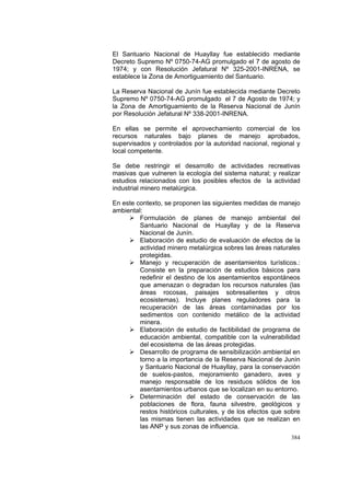 384
El Santuario Nacional de Huayllay fue establecido mediante
Decreto Supremo Nº 0750-74-AG promulgado el 7 de agosto de
1974; y con Resolución Jefatural Nº 325-2001-INRENA, se
establece la Zona de Amortiguamiento del Santuario.
La Reserva Nacional de Junín fue establecida mediante Decreto
Supremo Nº 0750-74-AG promulgado el 7 de Agosto de 1974; y
la Zona de Amortiguamiento de la Reserva Nacional de Junín
por Resolución Jefatural Nº 338-2001-INRENA.
En ellas se permite el aprovechamiento comercial de los
recursos naturales bajo planes de manejo aprobados,
supervisados y controlados por la autoridad nacional, regional y
local competente.
Se debe restringir el desarrollo de actividades recreativas
masivas que vulneren la ecología del sistema natural; y realizar
estudios relacionados con los posibles efectos de la actividad
industrial minero metalúrgica.
En este contexto, se proponen las siguientes medidas de manejo
ambiental:
Formulación de planes de manejo ambiental del
Santuario Nacional de Huayllay y de la Reserva
Nacional de Junín.
Elaboración de estudio de evaluación de efectos de la
actividad minero metalúrgica sobres las áreas naturales
protegidas.
Manejo y recuperación de asentamientos turísticos.:
Consiste en la preparación de estudios básicos para
redefinir el destino de los asentamientos espontáneos
que amenazan o degradan los recursos naturales (las
áreas rocosas, paisajes sobresalientes y otros
ecosistemas). Incluye planes reguladores para la
recuperación de las áreas contaminadas por los
sedimentos con contenido metálico de la actividad
minera.
Elaboración de estudio de factibilidad de programa de
educación ambiental, compatible con la vulnerabilidad
del ecosistema de las áreas protegidas.
Desarrollo de programa de sensibilización ambiental en
torno a la importancia de la Reserva Nacional de Junín
y Santuario Nacional de Huayllay, para la conservación
de suelos-pastos, mejoramiento ganadero, aves y
manejo responsable de los residuos sólidos de los
asentamientos urbanos que se localizan en su entorno.
Determinación del estado de conservación de las
poblaciones de flora, fauna silvestre, geológicos y
restos históricos culturales, y de los efectos que sobre
las mismas tienen las actividades que se realizan en
las ANP y sus zonas de influencia.
 
