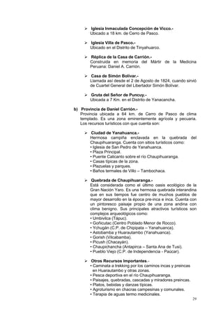 29
 Iglesia Inmaculada Concepción de Vicco.-
Ubicado a 18 km. de Cerro de Pasco.
 Iglesia Villa de Pasco.-
Ubicado en el Distrito de Tinyahuarco.
 Réplica de la Casa de Carrión.-
Construida en memoria del Mártir de la Medicina
Peruana: Daniel A. Carrión.
 Casa de Simón Bolívar.-
Llamada así desde el 2 de Agosto de 1824, cuando sirvió
de Cuartel General del Libertador Simón Bolívar.
 Gruta del Señor de Puncuy.-
Ubicada a 7 Km. en el Distrito de Yanacancha.
b) Provincia de Daniel Carrión.-
Provincia ubicada a 64 km. de Cerro de Pasco de clima
templado. Es una zona eminentemente agrícola y pecuaria.
Los recursos turísticos con que cuenta son:
 Ciudad de Yanahuanca.-
Hermosa campiña enclavada en la quebrada del
Chaupihuaranga. Cuenta con sitios turísticos como:
• Iglesia de San Pedro de Yanahuanca.
• Plaza Principal.
• Puente Calicanto sobre el río Chaupihuaranga.
• Casas típicas de la zona.
• Plazuelas y parques.
• Baños termales de Villo – Tambochaca.
 Quebrada de Chaupihuaranga.-
Está considerada como el último oasis ecológico de la
Gran Nación Yaro. Es una hermosa quebrada interandina
que en sus tiempos fue centro de muchos pueblos de
mayor desarrollo en la época pre-inca e inca. Cuenta con
un pintoresco paisaje propio de una zona andina con
clima benigno. Sus principales atractivos turísticos son
complejos arqueológicos como:
• Umbivilca (Tápuc).
• Goñicutac (Centro Poblado Menor de Rocco).
• Ychugán (C.P. de Chipipata – Yanahuanca).
• Astobamba y Huarautambo (Yanahuanca).
• Gorish (Vilcabamba).
• Picush (Chacayán).
• Chaupichancha (Antapirca – Santa Ana de Tusi).
• Pueblo Viejo (C.P. de Independencia - Paúcar).
 Otros Recursos Importantes.-
• Caminata a trekking por los caminos incas y preincas
en Huarautambo y otras zonas.
• Pesca deportiva en el río Chaupihuaranga.
• Paisajes, quebradas, cascadas y miradores preincas.
• Platos, bebidas y danzas típicas.
• Agroturismo en chacras campesinas y comunales.
• Terapia de aguas termo medicinales.
 