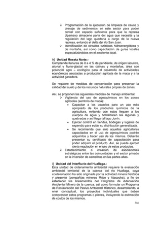 386
Programación de la ejecución de limpieza de cauce y
drenaje de sedimentos en este sector para poder
contar con espacio suficiente para que la represa
Upamayo almacene parte del agua que necesita y la
regulación del lago quedaría a cargo de la nueva
represa, evitando el delta del río San Juan.
Identificación de circuitos turísticos hidroenergéticos y
de montaña, así como capacitación de guías locales
especializándolos en el ambiente local.
h) Unidad Meseta Norte.-
Comprende llanuras de 0 a 4 % de pendiente, de origen lacustre,
aluvial y fluvio-glacial en las colinas y montañas, área con
potencial agro – ecológico para el desarrollo de actividades
económicas asociadas a producción agrícola de la maca y a la
actividad ganadera.
Se requiere de medidas de conservación para preservar la
calidad del suelo y de los recursos naturales propias de zonas.
Así, se proponen las siguientes medidas de manejo ambiental:
Vigilancia del uso de agroquímicos en los zonas
agrícolas (sembrío de maca):
• Capacitar a los usuarios para un uso más
apropiado de los productos químicos de la
agricultura, evitando que estos lleguen a los
cuerpos de agua y contaminen las lagunas y
quebradas y así llegar al lago Junín.
• Ejercer control en tiendas, bodegas y lugares de
expendio para evitar su distribución generalizada.
• Se recomienda que sólo aquellos agricultores
capacitados en el uso de agroquímicos podrán
adquirirlos y hacer uso de los mismos. Deberán
presentar su certificado de capacitación para
poder adquirir el producto. Así, se puede ejercer
cierta regulación en el uso de estos productos.
Establecimiento o creación de asociaciones
estratégicas entre las comunidades y el sector privado
en la inversión de camellitos en las partes altas.
i) Unidad del Interfluvio del Huallaga.-
Esta unidad de ordenamiento ambiental requiere la evaluación
ambiental territorial de la cuenca del río Huallaga, cuya
contaminación ha sido originada por la actividad minera histórica
y presente (compañías mineras Milpo y Atacocha), a fin de
establecer los lineamientos del Programa de Adecuación
Ambiental Minero de la cuenca, así como formular un Programa
de Restauración del Pasivo Ambiental Histórico, desarrollando, a
nivel conceptual, los proyectos individuales que deben
comprender estos programas o planes, incluyendo la estimación
de costos de los mismos.
 