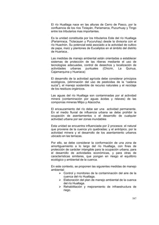 387
El río Huallaga nace en las alturas de Cerro de Pasco, por la
confluencia de los ríos Ticlayán, Pariamarca, Pucurhuay y Tingo
entre los tributarios mas importantes.
Es la unidad constituida por los tributarios Este del río Huallaga
(Pariamraca, Ticlacayan y Pucuruhay) desde la divisoria con el
río Huachón. Su potencial está asociado a la actividad de cultivo
de papa, maíz y plantones de Eucaliptos en el ámbito del distrito
de Huariaca..
Las medidas de manejo ambiental están orientadas a establecer
sistemas de protección de las riberas mediante el uso de
tecnologías adecuadas, control de desechos y localización de
actividades urbanas puntuales (Chicrin, La Quinua,
Cajamarquina y Huariaca)
El desarrollo de la actividad agrícola debe considerar principios
ecológicos, (eliminación del uso de pesticidas de la “cadena
sucia”), el manejo sostenible de recurso naturales y el reciclaje
de los residuos orgánicos.
Las aguas del río Huallaga son contaminadas por al actividad
minera (contaminación por aguas ácidas y relaves) de las
componías mineras Milpo y Atacocha.
El encauzamiento del río debe ser una actividad permanente.
En el medio fluvial de influencia urbana se debe prohibir la
ocupación de asentamientos o el desarrollo de cualquier
actividad urbana por ser zonas inundables
Esta unidad se encuentra influenciada por 2 procesos: el natural
que proviene de la cuenca y/o quebradas; y el antrópico, por la
actividad minera y el desarrollo de los asentamiento urbanos
ubicado en las terrazas.
Por ello, se debe considerar la conformación de una zona de
amortiguamiento a lo largo del río Huallaga, con fines de
protección de carácter intangible para la ocupación urbana, para
el desarrollo de actividades económicas, y para otras de
características similares, que pongan en riesgo el equilibrio
ecológico y ambiental de la cuenca.
En este contexto, se proponen las siguientes medidas de manejo
ambiental:
Control y monitoreo de la contaminación del aire de la
cuenca del río Huallaga.
Elaboración del plan de manejo ambiental de la cuenca
del río Huallaga.
Rehabilitación y mejoramiento de infraestructura de
riego.
 