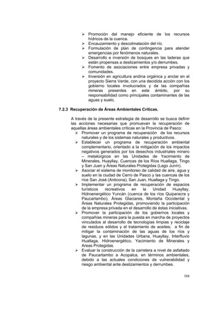 388
Promoción del manejo eficiente de los recursos
hídricos de la cuenca.
Encauzamiento y descolmatación del río.
Formulación de plan de contingencia para atender
emergencias por fenómenos naturales.
Desarrollo e inversión de bosques en las laderas que
están propensas a deslizamientos y/o derrumbes.
Fomento de asociaciones entre empresa privadas y
comunidades.
Inversión en agricultura andina orgánica y anclar en el
proyecto Sierra Verde, con una decidida acción con los
gobierno locales involucrados y de las compañías
mineras presentes en este ámbito, por su
responsabilidad como principales contaminantes de las
aguas y suelo.
7.2.3 Recuperación de Áreas Ambientales Críticas.
A través de la presente estrategia de desarrollo se busca definir
las acciones necesarias que promuevan la recuperación de
aquellas áreas ambientales críticas en la Provincia de Pasco:
Promover un programa de recuperación de los recursos
naturales y de los sistemas naturales y productivos.
Establecer un programa de recuperación ambiental
complementario, orientado a la mitigación de los impactos
negativos generados por los desechos industriales minero
– metalúrgicos en las Unidades de Yacimiento de
Minerales, Huayllay, Cuencas de los Ríos Huallaga, Tingo
y San Juan y Áreas Naturales Protegidas (Lago Junín).
Asociar el sistema de monitoreo de calidad de aire, agua y
suelo en la ciudad de Cerro de Pasco y las cuencas de los
ríos San José (Anticona), San Juan, Huallaga y Tingo.
Implementar un programa de recuperación de espacios
turísticos recreativos en la Unidad Huayllay,
Hidroenergético Yuncán (cuenca de los ríos Quiparacra y
Paucartambo), Áreas Glaciares, Montaña Occidental y
Áreas Naturales Protegidas, promoviendo la participación
de la empresa privada en el desarrollo de éstas iniciativas.
Promover la participación de los gobiernos locales y
compañías mineras para la puesta en marcha de proyectos
vinculados al desarrollo de tecnologías limpias y reciclaje
de residuos sólidos y el tratamiento de aceites; a fin de
mitigar la contaminación de las aguas de los ríos y
lagunas, y en las Unidades Urbana, Huayllay, Interfluvio
Huallaga, Hidroenergético, Yacimiento de Minerales y
Areas Protegidas.
Evaluar la construcción de la carretera a nivel de asfaltado
de Paucartambo a Acopalca, en términos ambientales,
debido a las actuales condiciones de vulnerabilidad y
riesgo ambiental ante deslizamientos y derrumbes.
 