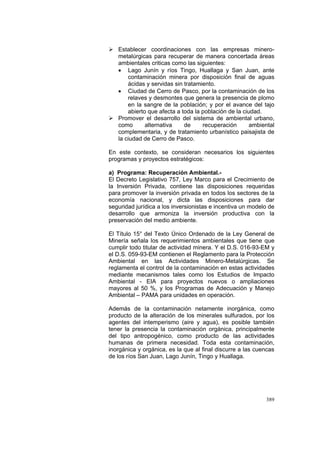 389
Establecer coordinaciones con las empresas minero-
metalúrgicas para recuperar de manera concertada áreas
ambientales criticas como las siguientes:
• Lago Junín y ríos Tingo, Huallaga y San Juan, ante
contaminación minera por disposición final de aguas
ácidas y servidas sin tratamiento.
• Ciudad de Cerro de Pasco, por la contaminación de los
relaves y desmontes que genera la presencia de plomo
en la sangre de la población; y por el avance del tajo
abierto que afecta a toda la población de la ciudad.
Promover el desarrollo del sistema de ambiental urbano,
como alternativa de recuperación ambiental
complementaria, y de tratamiento urbanístico paisajista de
la ciudad de Cerro de Pasco.
En este contexto, se consideran necesarios los siguientes
programas y proyectos estratégicos:
a) Programa: Recuperación Ambiental.-
El Decreto Legislativo 757, Ley Marco para el Crecimiento de
la Inversión Privada, contiene las disposiciones requeridas
para promover la inversión privada en todos los sectores de la
economía nacional, y dicta las disposiciones para dar
seguridad jurídica a los inversionistas e incentiva un modelo de
desarrollo que armoniza la inversión productiva con la
preservación del medio ambiente.
El Título 15° del Texto Único Ordenado de la Ley General de
Minería señala los requerimientos ambientales que tiene que
cumplir todo titular de actividad minera. Y el D.S. 016-93-EM y
el D.S. 059-93-EM contienen el Reglamento para la Protección
Ambiental en las Actividades Minero-Metalúrgicas. Se
reglamenta el control de la contaminación en estas actividades
mediante mecanismos tales como los Estudios de Impacto
Ambiental - EIA para proyectos nuevos o ampliaciones
mayores al 50 %, y los Programas de Adecuación y Manejo
Ambiental – PAMA para unidades en operación.
Además de la contaminación netamente inorgánica, como
producto de la alteración de los minerales sulfurados, por los
agentes del intemperismo (aire y agua), es posible también
tener la presencia la contaminación orgánica, principalmente
del tipo antropogénico, como producto de las actividades
humanas de primera necesidad. Toda esta contaminación,
inorgánica y orgánica, es la que al final discurre a las cuencas
de los ríos San Juan, Lago Junín, Tingo y Huallaga.
 