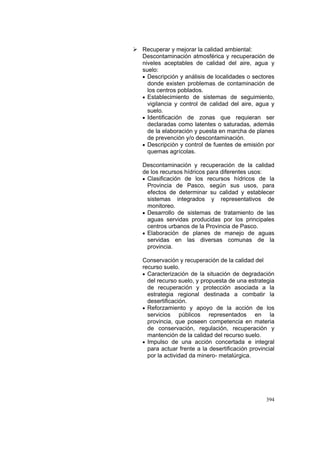 394
Recuperar y mejorar la calidad ambiental:
Descontaminación atmosférica y recuperación de
niveles aceptables de calidad del aire, agua y
suelo:
• Descripción y análisis de localidades o sectores
donde existen problemas de contaminación de
los centros poblados.
• Establecimiento de sistemas de seguimiento,
vigilancia y control de calidad del aire, agua y
suelo.
• Identificación de zonas que requieran ser
declaradas como latentes o saturadas, además
de la elaboración y puesta en marcha de planes
de prevención y/o descontaminación.
• Descripción y control de fuentes de emisión por
quemas agrícolas.
Descontaminación y recuperación de la calidad
de los recursos hídricos para diferentes usos:
• Clasificación de los recursos hídricos de la
Provincia de Pasco, según sus usos, para
efectos de determinar su calidad y establecer
sistemas integrados y representativos de
monitoreo.
• Desarrollo de sistemas de tratamiento de las
aguas servidas producidas por los principales
centros urbanos de la Provincia de Pasco.
• Elaboración de planes de manejo de aguas
servidas en las diversas comunas de la
provincia.
Conservación y recuperación de la calidad del
recurso suelo.
• Caracterización de la situación de degradación
del recurso suelo, y propuesta de una estrategia
de recuperación y protección asociada a la
estrategia regional destinada a combatir la
desertificación.
• Reforzamiento y apoyo de la acción de los
servicios públicos representados en la
provincia, que poseen competencia en materia
de conservación, regulación, recuperación y
mantención de la calidad del recurso suelo.
• Impulso de una acción concertada e integral
para actuar frente a la desertificación provincial
por la actividad da minero- metalúrgica.
 