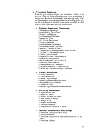 30
c) Provincia de Oxapampa.-
Provincia con características muy singulares, debido a la
enorme influencia de la cultura alemana en su arquitectura y
costumbres. Su clima es saludable, se encuentra en un lugar
con abundante y hermosa vegetación de selva alta, a 294 km.
de Cerro de Pasco, a una altura que oscila entre 295 a 1,814
m.s.n.m. Los principales recursos turísticos son:
 Ciudad de Oxapampa y Alrededores.-
- Campiña de Oxapampa.
- Iglesia Matriz “Santa Rosa”.
- Museo “Los Colonos”.
- La Catarata del Río Tigre.
- Laguna del Cisne.
- CC. NN. de Tsachopen.
- Virgen de la Gruta.
- Iglesia y Misión de Quillaza.
- Comunidad Nativa Tsachopen.
- Santuario Yanesha Yompiry.
- Tunqui Cueva (Gruta del Gallito de las Rocas)
- Trapiche Con Rueda Hidráulica.
- Colina “Princesa Niche”
- Casa del Fundador de Oxapampa
- Iglesia de Chontabamba
- Ruina de Arqueológica Pre – Inca
- Cañón de Huancabamba
- Casa Hacienda de Yanachaga
- Cataratas de Anana y Cueva Blanca
- Parque Nacional Yanachaga – Chemellin.
 Pozuzo y Alrededores.-
- Colonia de Pozuzo.
- Ciudad de Pozuzo.
- Puente Colgante Vogt.
- Iglesia Sagrado Corazón de Jesús.
- Museo Francisco Shafferer.
- Capilla San José.
- Puente Colgante Emperador Guillermo II.
 Villa Rica y Alrededores.-
- Ciudad de Villa Rica.
- Laguna El Oconal.
- Catarata “El León y la Bruja”.
- Cedro Pampa (Cafetal).
- Cerro de la Sal.
- Catarata “El Encanto”.
- Cueva de Vampiros.
- Centro Cultural “Unión de la Selva”.
 Festivales en la Provincia de Oxapampa.-
- Festival del Café (25 al 28 de Julio).
- Festival de la Piña.
- Festival de Comunidades Nativas Ecoturísticas (24 de
Junio).
- Festival del Masato.
 