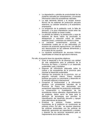 396
La degradación y pérdida de productividad de las
praderas naturales por sobrepastoreo; y la escasa
información sobre los ecosistemas naturales.
La baja demanda laboral y el escaso avance
técnico de los sistemas de producción pecuaria
extensiva, su carácter extractivo y el ausentismo
empresarial.
La emigración de la población rural; la falta de
servicios; y la poca interrelación social entre las
familias que residen en áreas rurales.
La pérdida de hábitat y la persecución y caza de
especies de fauna nativa ha provocado la
desaparición o reducción crítica de ciertas
especies (rana), y amenaza con destruir a otras.
La creciente contaminación química de
ecosistemas rurales por el uso descuidado y/o
excesivo de productos agroquímicos, con efectos
aún desconocidos en las cadenas alimenticias y
en la salud de los usuarios.
La creciente eutroficación de recursos hídricos
superficiales en áreas de agricultura intensiva.
Por ello, el proyecto tiene los siguientes objetivos:
Guiar el desarrollo a fin de alcanzar una calidad
de vida satisfactoria para la población de la
Provincia de Pasco, y contribuir a un desarrollo
sustentable, justo y equitativo.
Disponer de información adecuada sobre la
cultura y los ecosistemas de la provincia para
impulsar el desarrollo sustentable.
Valorizar los productos de la provincia, con un
pequeño mercado interno: Pasco necesita
políticas que guíen su crecimiento y desarrollo en
el mercado regional e internacional.
Conservar la biodiversidad y la información
genética: Los ecosistemas naturales de la
Provincia de Pasco han demostrado una
excepcional capacidad de producción sustentada.
La conservación e investigación de los
ecosistemas menos alterados, especialmente los
de praderas, deben servir de base para la
definición de tecnologías que permitan la
intensificación del desarrollo pecuario y apoyar
otras alternativas de desarrollo.
Erradicar la pobreza: Existen sectores
importantes de la población en condiciones de
pobreza crítica. Por ello, se requiere relacionar
las políticas ambientales con las políticas de
desarrollo, generando así capacitación y empleo,
y dotando de los servicios necesarios para el
mejoramiento de la calidad de vida.
 