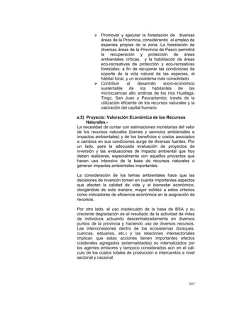 397
Promover y ejecutar la forestación de diversas
áreas de la Provincia, considerando el empleo de
especies propias de la zona: La forestación de
diversas áreas de la Provincia de Pasco permitirá
la recuperación y protección de áreas
ambientales críticas, y la habilitación de áreas
eco-recreativas de protección y eco-recreativas
forestales; a fin de recuperar las condiciones de
soporte de la vida natural de las especies, el
hábitat local, y un ecosistema más consolidado.
Contribuir al desarrollo socio-económico
sustentable de los habitantes de las
microcuencas alto andinas de los ríos Huallaga,
Tingo, San Juan y Paucartambo, través de la
utilización eficiente de los recursos naturales y la
valoración del capital humano
a.5) Proyecto: Valoración Económica de los Recursos
Naturales.-
La necesidad de contar con estimaciones monetarias del valor
de los recursos naturales (bienes y servicios ambientales e
impactos ambientales) y de los beneficios o costos asociados
a cambios en sus condiciones surge de diversas fuentes. Por
un lado, para la adecuada evaluación de proyectos de
inversión y las evaluaciones de impacto ambiental que hoy
deben realizarse, especialmente con aquellos proyectos que
hacen uso intensivo de la base de recursos naturales o
generan impactos ambientales importantes.
La consideración de los temas ambientales hace que las
decisiones de inversión tomen en cuenta importantes aspectos
que afectan la calidad de vida y el bienestar económico,
otorgándole de esta manera, mayor solidez a estos criterios
como indicadores de eficiencia económica en la asignación de
recursos.
Por otro lado, el uso inadecuado de la base de BSA y su
creciente degradación es el resultado de la actividad de miles
de individuos actuando descentralizadamente en diversos
puntos de la provincia y haciendo uso de diversos recursos.
Las interconexiones dentro de los ecosistemas (bosques.
cuencas, estuarios, etc.) y las relaciones intersectoriales
implican que estas acciones tienen importantes efectos
colaterales agregados (externalidades) no internalizados por
los agentes emisores y tampoco considerados aún en el cál-
culo de los costos totales de producción e intercambio a nivel
sectorial y nacional.
 