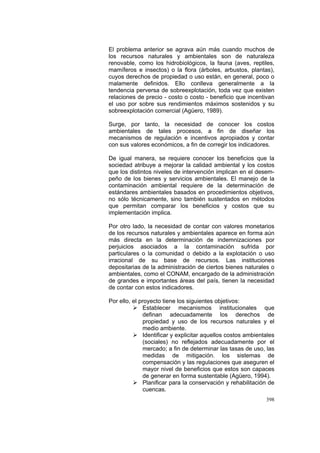 398
El problema anterior se agrava aún más cuando muchos de
los recursos naturales y ambientales son de naturaleza
renovable, como los hidrobiológicos, la fauna (aves, reptiles,
mamíferos e insectos) o la flora (árboles, arbustos, plantas),
cuyos derechos de propiedad o uso están, en general, poco o
malamente definidos. Ello conlleva generalmente a la
tendencia perversa de sobreexplotación, toda vez que existen
relaciones de precio - costo o costo - beneficio que incentivan
el uso por sobre sus rendimientos máximos sostenidos y su
sobreexplotación comercial (Agüero, 1989).
Surge, por tanto, la necesidad de conocer los costos
ambientales de tales procesos, a fin de diseñar los
mecanismos de regulación e incentivos apropiados y contar
con sus valores económicos, a fin de corregir los indicadores.
De igual manera, se requiere conocer los beneficios que la
sociedad atribuye a mejorar la calidad ambiental y los costos
que los distintos niveles de intervención implican en el desem-
peño de los bienes y servicios ambientales. El manejo de la
contaminación ambiental requiere de la determinación de
estándares ambientales basados en procedimientos objetivos,
no sólo técnicamente, sino también sustentados en métodos
que permitan comparar los beneficios y costos que su
implementación implica.
Por otro lado, la necesidad de contar con valores monetarios
de los recursos naturales y ambientales aparece en forma aún
más directa en la determinación de indemnizaciones por
perjuicios asociados a la contaminación sufrida por
particulares o la comunidad o debido a la explotación o uso
irracional de su base de recursos. Las instituciones
depositarias de la administración de ciertos bienes naturales o
ambientales, como el CONAM, encargado de la administración
de grandes e importantes áreas del país, tienen la necesidad
de contar con estos indicadores.
Por ello, el proyecto tiene los siguientes objetivos:
Establecer mecanismos institucionales que
definan adecuadamente los derechos de
propiedad y uso de los recursos naturales y el
medio ambiente.
Identificar y explicitar aquellos costos ambientales
(sociales) no reflejados adecuadamente por el
mercado; a fin de determinar las tasas de uso, las
medidas de mitigación. los sistemas de
compensación y las regulaciones que aseguren el
mayor nivel de beneficios que estos son capaces
de generar en forma sustentable (Agüero, 1994).
Planificar para la conservación y rehabilitación de
cuencas.
 