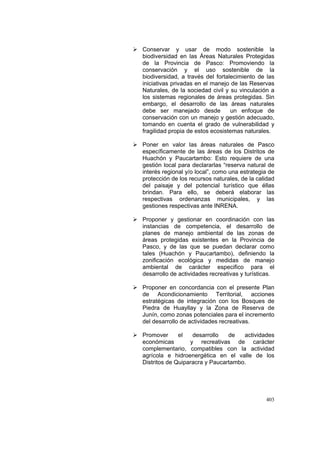 403
Conservar y usar de modo sostenible la
biodiversidad en las Áreas Naturales Protegidas
de la Provincia de Pasco: Promoviendo la
conservación y el uso sostenible de la
biodiversidad, a través del fortalecimiento de las
iniciativas privadas en el manejo de las Reservas
Naturales, de la sociedad civil y su vinculación a
los sistemas regionales de áreas protegidas. Sin
embargo, el desarrollo de las áreas naturales
debe ser manejado desde un enfoque de
conservación con un manejo y gestión adecuado,
tomando en cuenta el grado de vulnerabilidad y
fragilidad propia de estos ecosistemas naturales.
Poner en valor las áreas naturales de Pasco
específicamente de las áreas de los Distritos de
Huachón y Paucartambo: Esto requiere de una
gestión local para declararlas “reserva natural de
interés regional y/o local”, como una estrategia de
protección de los recursos naturales, de la calidad
del paisaje y del potencial turístico que éllas
brindan. Para ello, se deberá elaborar las
respectivas ordenanzas municipales, y las
gestiones respectivas ante INRENA.
Proponer y gestionar en coordinación con las
instancias de competencia, el desarrollo de
planes de manejo ambiental de las zonas de
áreas protegidas existentes en la Provincia de
Pasco, y de las que se puedan declarar como
tales (Huachón y Paucartambo), definiendo la
zonificación ecológica y medidas de manejo
ambiental de carácter especifico para el
desarrollo de actividades recreativas y turísticas.
Proponer en concordancia con el presente Plan
de Acondicionamiento Territorial, acciones
estratégicas de integración con los Bosques de
Piedra de Huayllay y la Zona de Reserva de
Junín, como zonas potenciales para el incremento
del desarrollo de actividades recreativas.
Promover el desarrollo de actividades
económicas y recreativas de carácter
complementario, compatibles con la actividad
agrícola e hidroenergética en el valle de los
Distritos de Quiparacra y Paucartambo.
 