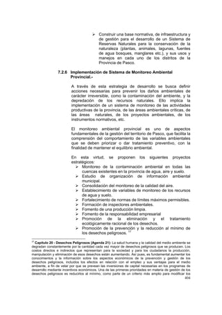 404
Construir una base normativa, de infraestructura y
de gestión para el desarrollo de un Sistema de
Reservas Naturales para la conservación de la
naturaleza (plantas, animales, lagunas, fuentes
de agua bosques, manglares etc.), y sus usos y
manejos en cada uno de los distritos de la
Provincia de Pasco.
7.2.6 Implementación de Sistema de Monitoreo Ambiental
Provincial.-
A través de esta estrategia de desarrollo se busca definir
acciones necesarias para prevenir los daños ambientales de
carácter irreversible, como la contaminación del ambiente, y la
depredación de los recursos naturales. Ello implica la
implementación de un sistema de monitoreo de las actividades
productivas de la provincia, de las áreas ambientales críticas, de
las áreas naturales, de los proyectos ambientales, de los
instrumentos normativos, etc.
El monitoreo ambiental provincial es uno de aspectos
fundamentales de la gestión del territorio de Pasco, que facilita la
comprensión del comportamiento de las variables ambientales
que se deben priorizar o dar tratamiento preventivo, con la
finalidad de mantener el equilibrio ambiental.
En esta virtud, se proponen los siguientes proyectos
estratégicos:
Monitoreo de la contaminación ambiental en todas las
cuencas existentes en la provincia de agua, aire y suelo.
Estudio de organización de información ambiental
municipal.
Consolidación del monitoreo de la calidad del aire.
Establecimiento de variables de monitoreo de los recursos
de agua y suelo.
Fortalecimiento de normas de límites máximos permisibles.
Formación de inspectores ambientales.
Fomento de una producción limpia.
Fomento de la responsabilidad empresarial
Promoción de la eliminación y el tratamiento
ecológicamente racional de los desechos.
Promoción de la prevención y la reducción al mínimo de
los desechos peligrosos. 17
17
Capítulo 20 - Desechos Peligrosos (Agenda 21): La salud humana y la calidad del medio ambiente se
degradan constantemente por la cantidad cada vez mayor de desechos peligrosos que se producen. Los
costos directos e indirectos que representan para la sociedad y para los ciudadanos la producción,
manipulación y eliminación de esos desechos están aumentando. Así pues, es fundamental aumentar los
conocimientos y la información sobre los aspectos económicos de la prevención y gestión de los
desechos peligrosos, incluidos los efectos en relación con el empleo y sus ventajas para el medio
ambiente, a fin de velar por que se prevean las inversiones de capital necesarias en los programas de
desarrollo mediante incentivos económicos. Una de las primeras prioridades en materia de gestión de los
desechos peligrosos es reducirlos al mínimo, como parte de un criterio más amplio para modificar los
 