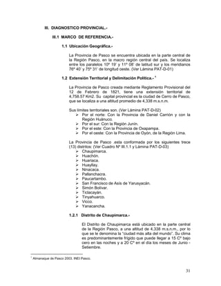 31
III. DIAGNOSTICO PROVINCIAL.-
III.1 MARCO DE REFERENCIA.-
1.1 Ubicación Geográfica.-
La Provincia de Pasco se encuentra ubicada en la parte central de
la Región Pasco, en la macro región central del país. Se localiza
entre los paralelos 10º 19’ y 11º 08’ de latitud sur y los meridianos
76º 40’ y 75º 31’ de longitud oeste. (Ver Lámina PAT-D-01)
1.2 Extensión Territorial y Delimitación Política.- 1
La Provincia de Pasco creada mediante Reglamento Provisional del
12 de Febrero de 1821, tiene una extensión territorial de
4,758.57 Km2. Su capital provincial es la ciudad de Cerro de Pasco,
que se localiza a una altitud promedio de 4,338 m.s.n.m.
Sus límites territoriales son. (Ver Lámina PAT-D-02)
 Por el norte: Con la Provincia de Daniel Carrión y con la
Región Huánuco.
 Por el sur: Con la Región Junín.
 Por el este: Con la Provincia de Oxapampa.
 Por el oeste: Con la Provincia de Oyón, de la Región Lima.
La Provincia de Pasco .esta conformada por los siguientes trece
(13) distritos: (Ver Cuadro Nº III.1.1 y Lámina PAT-D-03)
 Chaupimarca.
 Huachón.
 Huariaca.
 Huayllay.
 Ninacaca.
 Pallanchacra.
 Paucartambo.
 San Francisco de Asís de Yarusyacán.
 Simón Bolívar.
 Ticlacayán.
 Tinyahuarco.
 Vicco.
 Yanacancha.
1.2.1 Distrito de Chaupimarca.-
El Distrito de Chaupimarca está ubicado en la parte central
de la Región Pasco, a una altitud de 4,338 m.s.n.m., por lo
que se le denomina la “ciudad más alta del mundo”. Su clima
es predominantemente frígido que puede llegar a 15 Cº bajo
cero en las noches y a 20 Cº en el día los meses de Junio -
Setiembre.
1
Almanaque de Pasco 2003. INEI Pasco.
 