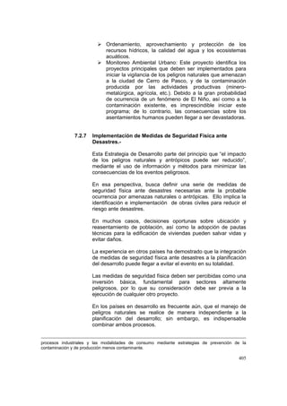 405
Ordenamiento, aprovechamiento y protección de los
recursos hídricos, la calidad del agua y los ecosistemas
acuáticos.
Monitoreo Ambiental Urbano: Este proyecto identifica los
proyectos principales que deben ser implementados para
iniciar la vigilancia de los peligros naturales que amenazan
a la ciudad de Cerro de Pasco, y de la contaminación
producida por las actividades productivas (minero-
metalúrgica, agrícola, etc.). Debido a la gran probabilidad
de ocurrencia de un fenómeno de El Niño, así como a la
contaminación existente, es imprescindible iniciar este
programa; de lo contrario, las consecuencias sobre los
asentamientos humanos pueden llegar a ser devastadoras.
7.2.7 Implementación de Medidas de Seguridad Física ante
Desastres.-
Esta Estrategia de Desarrollo parte del principio que “el impacto
de los peligros naturales y antrópicos puede ser reducido”,
mediante el uso de información y métodos para minimizar las
consecuencias de los eventos peligrosos.
En esa perspectiva, busca definir una serie de medidas de
seguridad física ante desastres necesarias ante la probable
ocurrencia por amenazas naturales o antrópicas. Ello implica la
identificación e implementación de obras civiles para reducir el
riesgo ante desastres.
En muchos casos, decisiones oportunas sobre ubicación y
reasentamiento de población, así como la adopción de pautas
técnicas para la edificación de viviendas pueden salvar vidas y
evitar daños.
La experiencia en otros países ha demostrado que la integración
de medidas de seguridad física ante desastres a la planificación
del desarrollo puede llegar a evitar el evento en su totalidad.
Las medidas de seguridad física deben ser percibidas como una
inversión básica, fundamental para sectores altamente
peligrosos, por lo que su consideración debe ser previa a la
ejecución de cualquier otro proyecto.
En los países en desarrollo es frecuente aún, que el manejo de
peligros naturales se realice de manera independiente a la
planificación del desarrollo; sin embargo, es indispensable
combinar ambos procesos.
procesos industriales y las modalidades de consumo mediante estrategias de prevención de la
contaminación y de producción menos contaminante.
 