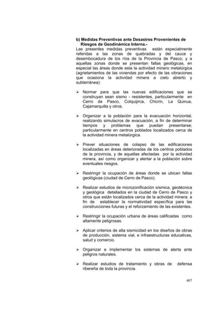 407
b) Medidas Preventivas ante Desastres Provenientes de
Riesgos de Geodinámica Interna.-
Las presentes medidas preventivas están especialmente
referidas a las zonas de quebradas y del cauce y
desembocadura de los ríos de la Provincia de Pasco; y a
aquellas zonas donde se presentan fallas geológicas, en
especial las áreas donde esta la actividad minero metalúrgica
(agrietamientos de las viviendas por efecto de las vibraciones
que ocasiona la actividad minera a cielo abierto y
subterránea):
Normar para que las nuevas edificaciones que se
construyan sean sismo - resistentes, particularmente en
Cerro de Pasco, Colquijirca, Chicrin, La Quinua,
Cajamarquilla y otros.
Organizar a la población para la evacuación horizontal,
realizando simulacros de evacuación, a fin de determinar
tiempos y problemas que puedan presentarse;
particularmente en centros poblados localizados cerca de
la actividad minera metalúrgica.
Prever situaciones de colapso de las edificaciones
localizadas en áreas deterioradas de los centros poblados
de la provincia, y de aquellas afectadas por la actividad
minera, así como organizar y alertar a la población sobre
eventuales riesgos.
Restringir la ocupación de áreas donde se ubican fallas
geológicas (ciudad de Cerro de Pasco).
Realizar estudios de microzonificación sísmica, geotécnica
y geológica detallados en la ciudad de Cerro de Pasco y
otros que están localizados cerca de la actividad minera; a
fin de establecer la normatividad específica para las
construcciones futuras y el reforzamiento de las existentes.
Restringir la ocupación urbana de áreas calificadas como
altamente peligrosas.
Aplicar criterios de alta sismicidad en los diseños de obras
de producción, sistema vial, e infraestructuras educativas,
salud y comercio.
Organizar e implementar los sistemas de alerta ante
peligros naturales.
Realizar estudios de tratamiento y obras de defensa
ribereña de toda la provincia.
 