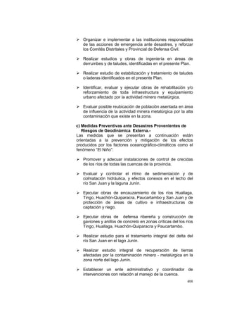 408
Organizar e implementar a las instituciones responsables
de las acciones de emergencia ante desastres, y reforzar
los Comités Distritales y Provincial de Defensa Civil.
Realizar estudios y obras de ingeniería en áreas de
derrumbes y de taludes, identificadas en el presente Plan.
Realizar estudio de estabilización y tratamiento de taludes
o laderas identificados en el presente Plan.
Identificar, evaluar y ejecutar obras de rehabilitación y/o
reforzamiento de toda infraestructura y equipamiento
urbano afectado por la actividad minero metalúrgica.
Evaluar posible reubicación de población asentada en área
de influencia de la actividad minera metalúrgica por la alta
contaminación que existe en la zona.
c) Medidas Preventivas ante Desastres Provenientes de
Riesgos de Geodinámica Externa.-
Las medidas que se presentan a continuación están
orientadas a la prevención y mitigación de los efectos
producidos por los factores oceanográfico-climáticos como el
fenómeno “El Niño”:
Promover y adecuar instalaciones de control de crecidas
de los ríos de todas las cuencas de la provincia.
Evaluar y controlar el ritmo de sedimentación y de
colmatación hidráulica, y efectos conexos en el lecho del
río San Juan y la laguna Junín.
Ejecutar obras de encauzamiento de los ríos Huallaga,
Tingo, Huachón-Quiparacra, Paucartambo y San Juan y de
protección de áreas de cultivo e infraestructuras de
captación y riego.
Ejecutar obras de defensa ribereña y construcción de
gaviones y anillos de concreto en zonas críticas del los ríos
Tingo, Huallaga, Huachón-Quiparacra y Paucartambo.
Realizar estudio para el tratamiento integral del delta del
río San Juan en el lago Junín.
Realizar estudio integral de recuperación de tierras
afectadas por la contaminación minero - metalúrgica en la
zona norte del lago Junín.
Establecer un ente administrativo y coordinador de
intervenciones con relación al manejo de la cuenca.
 