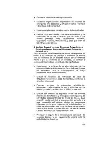 409
Establecer sistemas de alerta y evacuación.
Establecer organizaciones responsables de acciones de
emergencia ante desastres, y reforzar el Comité Provincial
y Distritales de Defensa Civil.
Implementar planes de manejo y control de las quebradas.
Ejecutar obras estructurales como terrazas-miradores, y de
forestación de taludes o laderas que circundan a los
centros poblados como Paucartambo, Huachón,
Quiparacra, Huariaca, Pallanchacra, y otros que están en
las márgenes de los ríos.
d) Medidas Preventivas ante Desastres Provenientes o
Condicionadas por Factores Urbanos de Ocupación y
de Servicios.-
Dado el carácter detonante del factor urbano de ocupación, en
cuanto a su capacidad de propagar o amplificar los efectos
ante la ocurrencia de un desastre natural por geodinámica
interna o por la ocurrencia de un siniestro, se plantean a
continuación las medidas preventivas más significativas:
Implementar a lo largo de las vías principales de los
centros poblados y de la ciudad de Cerro de Pasco, franjas
de aislamiento para la no-propagación del fuego
proveniente de un eventual incendio.
Evaluar la posibilidad de reubicación de áreas de
dificultosa evacuación en caso de incendios, accidentes o
siniestros en general.
Promover acciones de adecuación, rehabilitación,
renovación y reforzamiento de vías y viviendas, en los
centros poblados que conforman la Provincia de Pasco.
Evaluar con criterios de seguridad física, las distintas
medidas de densificación y de ocupación del espacio y de
actividades socioeconómicas de Cerro de Pasco, cuya
atracción pueda contribuir a una congestión vehicular o a
una ocupación del espacio público con vendedores
informales; produciendo problemas de embotellamiento en
casos de evacuación ante la probabilidad de un evento
sísmico o incendios. (Ciudad de Cerro de Pasco – Plaza
Carrión, Huamachuco, Pasaje Pedro C. Ilira).
Promover el seguro de la infraestructura comercial de
servicios básicos y de equipamiento urbano ante la
probabilidad de desastres.
 