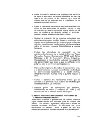 410
Prever la dotación alternativa de suministros de servicios
de agua, alcantarillado, electricidad y telefonía; así como la
adecuación progresiva de los mismos para evitar el
colapso total de los sistemas ante la probabilidad de un
desastre natural y/o antrópico.
Prever el colapso de las redes de agua y alcantarillado, así
como de sus estructuras de emisión, debido a que
representan un servicio primordial; cuyos efectos en el
caso de producirse un desastre natural y/o antrópico,
pudieran generar situaciones sanitarias críticas.
Realizar la evaluación de los impactos ambientales que
potencialmente puedan producir desastres ecológicos, con
relación a eventuales accidentes o derrames de sustancias
químicas cuya toxicidad pueda generar efectos negativos
sobre el territorio, recursos hidrobiológicos y grupos
humanos.
Evaluar las alternativas de reubicación de los
asentamientos humanos de la ciudad de Cerro de Pasco
(Paragsha, Ayapoto, Champamarca, PP.JJ. José Carlos
Mariátegui y 27 de Noviembre), Chicrin, Colquijirca,
Huaraucaca de la zona Industrial (actividad minera) por la
alta contaminación que existe y que es calificada como
peligrosa para la convivencia con la población.
Promover la reingeniería del modelo de asentamiento rural,
y la construcción de viviendas con sistemas constructivos
no convencionales resistentes a la acción sísmica,
utilizando materiales livianos como la quincha modular u
otros.
Evaluar e identificar las instalaciones críticas que se
asientan en la provincia y que pudieran ser afectadas por
desastres naturales y/o antrópicos.
Elaborar planes de contingencia por derrames,
deslizamiento de relaves y siniestros en tierra y ríos
relacionados con la actividad minera metalúrgica.
e) Medidas Preventivas ante Desastres Provenientes de
Cambios Climáticos Globales.-
“Intentamos examinar la problemática del cambio climático
cuyas consecuencias son cruciales para el porvenir del
planeta. Esta temática, legitimada y explicitada a través de
distintas reuniones mundiales, se encuentra aún poco
desarrollada en América Latina, a pesar de que sus
consecuencias tendrán impactos decisivos en nuestra Región.
 