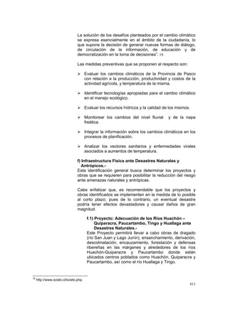 411
La solución de los desafíos planteados por el cambio climático
se expresa esencialmente en el ámbito de la ciudadanía, lo
que supone la decisión de generar nuevas formas de diálogo,
de circulación de la información, de educación y de
democratización en la toma de decisiones”. 18
Las medidas preventivas que se proponen al respecto son:
Evaluar los cambios climáticos de la Provincia de Pasco
con relación a la producción, productividad y costos de la
actividad agrícola, y temperatura de la misma.
Identificar tecnologías apropiadas para el cambio climático
en el manejo ecológico.
Evaluar los recursos hídricos y la calidad de los mismos.
Monitorear los cambios del nivel fluvial y de la napa
freática.
Integrar la información sobre los cambios climáticos en los
procesos de planificación.
Analizar los vectores sanitarios y enfermedades virales
asociados a aumentos de temperatura.
f) Infraestructura Física ante Desastres Naturales y
Antrópicos.-
Esta identificación general busca determinar los proyectos y
obras que se requieren para posibilitar la reducción del riesgo
ante amenazas naturales y antrópicas.
Cabe enfatizar que, es recomendable que los proyectos y
obras identificados se implementen en la medida de lo posible
al corto plazo; pues de lo contrario, un eventual desastre
podría tener efectos devastadores y causar daños de gran
magnitud.
f.1) Proyecto: Adecuación de los Ríos Huachón –
Quiparacra, Paucartambo, Tingo y Huallaga ante
Desastres Naturales.-
Este Proyecto permitirá llevar a cabo obras de dragado
(río San Juan y Lago Junín), ensanchamiento, derivación,
descolmatación, encauzamiento, forestación y defensas
ribereñas en las márgenes y alrededores de los ríos
Huachón-Quiparacra y Paucartambo donde están
ubicados centros poblados como Huachón, Quiparacra y
Paucartambo, así como el río Huallaga y Tingo.
18
http://www.scielo.cl/scielo.php.
 