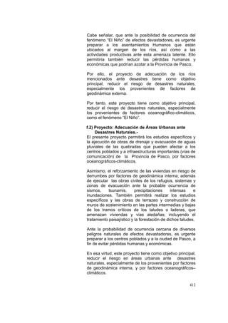 412
Cabe señalar, que ante la posibilidad de ocurrencia del
fenómeno “El Niño” de efectos devastadores, es urgente
preparar a los asentamientos Humanos que están
ubicados al margen de los ríos, así como a las
actividades productivas ante esta amenaza latente. Ello
permitiría también reducir las pérdidas humanas y
económicas que podrían azotar a la Provincia de Pasco.
Por ello, el proyecto de adecuación de los ríos
mencionados ante desastres tiene como objetivo
principal, reducir el riesgo de desastres naturales,
especialmente los provenientes de factores de
geodinámica externa.
Por tanto, este proyecto tiene como objetivo principal,
reducir el riesgo de desastres naturales, especialmente
los provenientes de factores oceanográfico-climáticos,
como el fenómeno “El Niño”.
f.2) Proyecto: Adecuación de Áreas Urbanas ante
Desastres Naturales.-
El presente proyecto permitirá los estudios específicos y
la ejecución de obras de drenaje y evacuación de aguas
pluviales de las quebradas que pueden afectar a los
centros poblados y a infraestructuras importantes (vías de
comunicación) de la Provincia de Pasco, por factores
oceanográficos-climáticos.
Asimismo, el reforzamiento de las viviendas en riesgo de
derrumbes por factores de geodinámica interna; además
de ejecutar las obras civiles de los refugios, sistemas y
zonas de evacuación ante la probable ocurrencia de
sismos, tsunamis, precipitaciones intensas e
inundaciones. También permitirá realizar los estudios
específicos y las obras de terrazeo y construcción de
muros de sostenimiento en las partes intermedias y bajas
de los tramos críticos de los taludes o laderas, que
amenazan viviendas y vías aledañas; incluyendo el
tratamiento paisajístico y la forestación de dichos taludes.
Ante la probabilidad de ocurrencia cercana de diversos
peligros naturales de efectos devastadores, es urgente
preparar a los centros poblados y a la ciudad de Pasco, a
fin de evitar pérdidas humanas y económicas.
En esa virtud, este proyecto tiene como objetivo principal,
reducir el riesgo en áreas urbanas ante desastres
naturales, especialmente de los provenientes por factores
de geodinámica interna, y por factores oceanográficos–
climáticos.
 