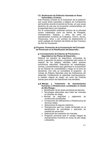 413
f.3) Reubicación de Población Asentada en Áreas
Vulnerables y Críticas.-
Este Proyecto consiste en la reubicación de la población
que ocupa áreas expuestas a peligros de inundaciones
permanentes durante el periodo de lluvias, y/o que ocupa
derechos de vías que se encuentren comprometidas con
la seguridad física y por desastres.
Por la contaminación ambiental continua de la actividad
minero metalúrgica como los barrios de Paragsha,
Champamarca, Ayapoto, y otros, así como los
asentamientos humanos de Colquijirca, Chicrín, Aurora,
Huaraucaca, otros; y por proceso de deslizamiento el
centro poblado de Huachpin del distrito de San Francisco
de Asís de Yarusyacan.
g) Proyecto: Promoción de la Incorporación del Concepto
de Prevención en la Planificación del Desarrollo.-
g.1) Incorporación de Criterios de Prevención y
Seguridad en los Planes de Desarrollo.-
Elaborar los estudios de diagnóstico, propuestas de
acción y ejecución de planes y programas para reducir el
impacto de los peligros naturales sobre sectores
económicos relevantes. Elaboración de metodologías,
normas y procedimientos para garantizar la incorporación
de los factores de vulnerabilidad y riesgo en la toma de
decisiones. Con esto se consolidará el programa de
manejo de Peligros Naturales para las Instituciones del
desarrollo, Fortaleciendo la capacidad macroeconómica,
la Gestión integral de riesgo, así como las Políticas
activas para reducir las distorsiones mas sensibles.
g.2) Manejo y Tratamiento de Asentamientos
Humanos e Infraestructura Localizados en Zonas
de Alto Riesgo.-
Identificación de las áreas prioritarias de atención.
Tecnologías adecuadas para tratar las viviendas
en situación de riesgo.
Normas de seguridad y reglamento de
construcción actualizadas.
Construcción de edificaciones e infraestructura de
servicios vitales.
Aplicaciones de seguros colectivos.
Orientaciones para los niveles territoriales en la
identificación de prioridades y aplicación de
medidas de prevención.
Elaboración de inventarios de viviendas.
Programa provincial para el manejo integral de
Asentamientos Humanos en zonas de alto riesgo
a desastres.
 