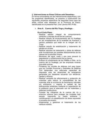 415
i) Intervenciones en Áreas Críticas ante Desastres.-
En forma concordante con las intervenciones específicas y con
los programas identificados, se propone a continuación los
siguientes proyectos específicos de seguridad física para las
áreas críticas ante desastres en la Provincia de Pasco,
identificadas en el presente Plan: (Ver Lámina PAT-P-08)
Área A: Cuenca del Río Tingo y Huallaga.-
En el Corto Plazo:
- Realizar estudio integral de comportamiento
hidráulico y drenaje pluvial de las cuencas.
- Realizar estudio de encauzamiento del río Huallaga
en las inmediaciones de la localidad de Huariaca y
centros poblados que están en la margen del río
Tingo.
- Realizar estudio de estabilización y tratamiento de
taludes en el área.
- Realizar estudios de tratamiento y obras de defensa
ante inundaciones por posibles deslizamientos de los
relaves de la actividad minera.
- Monitoreo del agua, suelo y aire para prevenir la
degradación y contaminación de la cuenca.
- Evaluar el cumplimiento de los PAMAs e EIAs en la
cuenca del río Huallaga, por las empresas mineras
que están activas.
- Fortalecer los comités de defensa civil para lograr
que los Comités Provincial y Distritales de Defensa
Civil desarrollen una adecuada capacidad de
respuesta ante las situaciones de emergencia
generadas por desastres actuando con eficiencia,
rapidez y eficacia.
- Realizar campaña de reforzamiento y protección de
viviendas para reducir la vulnerabilidad de las
viviendas ante la ocurrencia de fenómenos naturales
y/o antrópicos; y mejorar la calidad de las
edificaciones existentes mediante la capacitación de
la población para el adecuado uso de materiales y
sistemas constructivos.
- Forestar las márgenes de la cuenca del río y
entornos urbanos para proteger las ciudades bajo
estudio, mejorando su medio ambiente y
contribuyendo a la estabilización de áreas expuestas
a procesos de erosión.
- Implementar y gestionar el tratamiento de los
residuos sólidos.
 