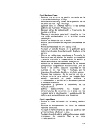 416
En el Mediano Plazo:
- Realizar una auditoria de gestión ambiental en la
cuenca del río Huallaga y Tingo.
- Realizar el monitoreo y control de la quebrada de los
afluentes del ríos Tingo y Huallaga.
- Ejecutar obras de defensa ribereña en los centros
poblados de Huariaca y Anazquisque.
- Ejecutar obras de estabilización y tratamiento de
taludes en el área.
- Elaborar el estudio de tratamiento integral de los ríos
que están contaminados por la actividad minera
metalúrgica.
- Evaluar los riesgos de todo el ámbito.
- Evaluar detalladamente los impactos ambientales en
el área.
- Monitorear la calidad del aire, agua y suelo.
- Realizar un estudio Integral de la población para
determinar el grado de contaminación de plomo en la
sangre.
- Mejorar las instalaciones y equipo de la Compañía de
Bomberos con el objetivo de ampliar su capacidad
operativa, mediante el mejoramiento del equipo y
logística movilizable para atender emergencias.
- Neutralizar los efectos contaminantes de los relaves
para proteger a la población de la ciudad de Cerro de
Pasco y los centros poblados existentes en las
cuencas de los ríos Tingo y Huallaga, por la
dispersión de partículas de relaves en el aire y agua.
- Forestar las márgenes de la cuenca del río y
entornos urbanos para proteger las ciudades bajo
estudio, mejorando su medio ambiente y
contribuyendo a la estabilización de áreas expuestas
a procesos de erosión.
- Implementar y gestionar el tratamiento de los
residuos sólidos.
- Estimar detalladamente los riesgos en
infraestructuras del desarrollo en el área, con los
métodos para la identificación y caracterización de
peligros y de vulnerabilidades ante desastres.
En el Largo Plazo:
- Evaluar acciones de intervención de corto y mediano
plazo.
- Realizar el mantenimiento de obras de defensa
ribereña en el área.
- Realizar el mantenimiento de obras de estabilización
y tratamiento de taludes en el área.
- Realizar el control urbano-ambiental adecuado según
previsiones del presente Plan y de otros
complementarios.
 
