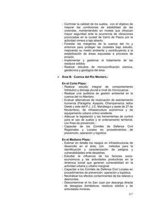 417
- Controlar la calidad de los suelos, con el objetivo de
mejorar las condiciones de estabilidad de las
viviendas, manteniéndolo en niveles que ofrezcan
mayor seguridad ante la ocurrencia de vibraciones
provocadas en la ciudad de Cerro de Pasco por la
actividad minera a tajo abierto.
- Forestar las márgenes de la cuenca del río y
entornos para proteger las ciudades bajo estudio,
mejorando su medio ambiente y contribuyendo a la
estabilización de áreas expuestas a procesos de
erosión.
- Implementar y gestionar el tratamiento de los
residuos sólidos.
- Realizar estudios de microzonificación sísmica,
geotécnica y geológica del área.
Área B: Cuenca del Río Mantaro.-
En el Corto Plazo:
- Realizar estudio integral de comportamiento
hidráulico y drenaje pluvial a nivel de microcuenca.
- Realizar una auditoria de gestión ambiental en la
cuenca del río Mantaro.
- Evaluar alternativas de reubicación de asentamiento
humanos (Paragsha, Ayapoto, Champamarca, lados
Oeste y este del P.J. J.C. Mariátegui y oeste de 27 de
Noviembre), de infraestructura económica y de
equipamiento urbano crítico existente.
- Adecuar la legislación y las herramientas de control
para el uso de suelos y el ordenamiento territorial,
con fines de prevención.
- Capacitar de los Comités de Defensa Civil
Regionales y Locales en procedimientos de
prevención, operación y logística.
En el Mediano Plazo:
- Estimar en detalle los riesgos en infraestructuras de
desarrollo en el área, con métodos para la
identificación y caracterización de peligros y
vulnerabilidades ante desastres.
- Estudiar la influencia de los factores socio-
económicos y las actividades productivas en la
dinámica social que generan vulnerabilidad en la
actividad urbana y urbano marginal.
- Capacitar a los Comités de Defensa Civil Locales en
procedimientos de prevención, operación y logística.
- Neutralizar los efectos contaminantes de los relaves y
desmontes.
- Descontaminar el río San Juan por descarga directa
de desagües domésticos, residuos sólidos y de
actividades mineras.
 