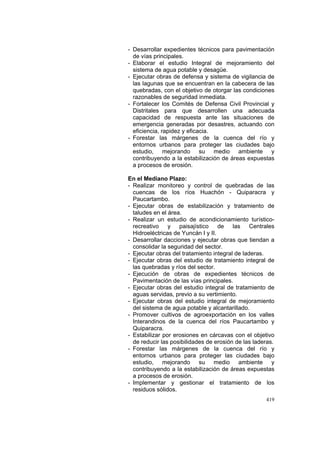 419
- Desarrollar expedientes técnicos para pavimentación
de vías principales.
- Elaborar el estudio Integral de mejoramiento del
sistema de agua potable y desagüe.
- Ejecutar obras de defensa y sistema de vigilancia de
las lagunas que se encuentran en la cabecera de las
quebradas, con el objetivo de otorgar las condiciones
razonables de seguridad inmediata.
- Fortalecer los Comités de Defensa Civil Provincial y
Distritales para que desarrollen una adecuada
capacidad de respuesta ante las situaciones de
emergencia generadas por desastres, actuando con
eficiencia, rapidez y eficacia.
- Forestar las márgenes de la cuenca del río y
entornos urbanos para proteger las ciudades bajo
estudio, mejorando su medio ambiente y
contribuyendo a la estabilización de áreas expuestas
a procesos de erosión.
En el Mediano Plazo:
- Realizar monitoreo y control de quebradas de las
cuencas de los ríos Huachón - Quiparacra y
Paucartambo.
- Ejecutar obras de estabilización y tratamiento de
taludes en el área.
- Realizar un estudio de acondicionamiento turístico-
recreativo y paisajístico de las Centrales
Hidroeléctricas de Yuncán I y II.
- Desarrollar dacciones y ejecutar obras que tiendan a
consolidar la seguridad del sector.
- Ejecutar obras del tratamiento integral de laderas.
- Ejecutar obras del estudio de tratamiento integral de
las quebradas y ríos del sector.
- Ejecución de obras de expedientes técnicos de
Pavimentación de las vías principales.
- Ejecutar obras del estudio integral de tratamiento de
aguas servidas, previo a su vertimiento.
- Ejecutar obras del estudio integral de mejoramiento
del sistema de agua potable y alcantarillado.
- Promover cultivos de agroexportación en los valles
Interandinos de la cuenca del ríos Paucartambo y
Quiparacra.
- Estabilizar por erosiones en cárcavas con el objetivo
de reducir las posibilidades de erosión de las laderas.
- Forestar las márgenes de la cuenca del río y
entornos urbanos para proteger las ciudades bajo
estudio, mejorando su medio ambiente y
contribuyendo a la estabilización de áreas expuestas
a procesos de erosión.
- Implementar y gestionar el tratamiento de los
residuos sólidos.
 