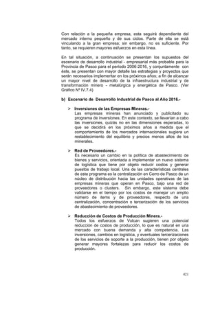 421
Con relación a la pequeña empresa, esta seguirá dependiente del
mercado interno pequeño y de sus ciclos. Parte de ella se está
vinculando a la gran empresa; sin embargo, no es suficiente. Por
tanto, se requieren mayores esfuerzos en esta línea.
En tal situación, a continuación se presentan los supuestos del
escenario de desarrollo industrial - empresarial más probable para la
Provincia de Pasco para el período 2006-2016, y conjuntamente con
éste, se presentan con mayor detalle las estrategias y proyectos que
serán necesarios implementar en los próximos años; a fin de alcanzar
un mayor nivel de desarrollo de la infraestructura industrial y de
transformación minero - metalúrgica y energética de Pasco. (Ver
Gráfico Nº IV.7.4)
b) Escenario de Desarrollo Industrial de Pasco al Año 2016.-
Inversiones de las Empresas Mineras.-
Las empresas mineras han anunciado y publicitado su
programa de inversiones. En este contexto, se llevarían a cabo
las inversiones, quizás no en las dimensiones esperadas, lo
que se decidirá en los próximos años a medida que el
comportamiento de los mercados internacionales sugiera un
restablecimiento del equilibrio y precios menos altos de los
minerales.
Red de Proveedores.-
Es necesario un cambio en la política de abastecimiento de
bienes y servicios, orientada a implementar un nuevo sistema
de logística que tiene por objeto reducir costos y generar
puestos de trabajo local. Una de las características centrales
de este programa es la centralización en Cerro de Pasco de un
núcleo de distribución hacia las unidades operativas de las
empresas mineras que operan en Pasco, bajo una red de
proveedores o clusters. Sin embargo, este sistema debe
validarse en el tiempo por los costos de manejar un amplio
número de items y de proveedores, respecto de una
centralización, concentración o tercerización de los servicios
de abastecimiento de proveedores.
Reducción de Costos de Producción Minera.-
Todos los esfuerzos de Volcan sugieren una potencial
reducción de costos de producción, lo que es natural en una
mercado con buena demanda y alta competencia. Las
inversiones, cambios en logística, y eventuales tercerizaciones
de los servicios de soporte a la producción, tienen por objeto
generar mayores fortalezas para reducir los costos de
producción.
 