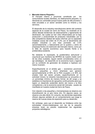 422
Mercado Interno Pequeño.-
El mercado interno o provincial, constituido por los
consumidores locales (familias), es relativamente pequeño; su
demanda es vulnerable porque buena parte de ella proviene o
está vinculada a un sector sensible como la minería y los
servicios.
El desarrollo de la industria manufacturera dentro del contexto
espacial de la ciudad de Cerro de Pasco, ha mostrado en la
última década tendencias de estancamiento y ligeramente de
declinación, las cuales se han visto influenciados por la baja
producción y productividad de productos industriales; por la
alta competencia desleal del sector informal; por la capacidad
instalada ociosa del orden de 51.2%; por el decaimiento del
empleo industrial a una tasa promedio de 2.5%
aproximadamente; y básicamente por la quiebra y cierre de
empresas frente a la restricción del mercado interno, como por
la falta de soporte económico para hacerle frente a la
problemática existente.
No obstante lo expresado, la problemática estructural y
coyuntural que mantiene las MYPES de nuestro medio como
de las otras ciudades, siguen siendo considerados como un
eje estratégico de desarrollo en la economía local y regional
por su condición de generador de empleos e ingresos con
menor inversión.
Específicamente en el ámbito geo – económico provincial,
existen pequeñas y micro empresas que generan
aproximadamente el 60% de la PEA ocupada y el 40% del
empleo total del sector privado, específicamente en la
actividad minera; la industria manufacturera se encuentra en
un porcentaje mínimo de manera formal, de allí surge y se
establece la importancia de apoyarlos continuamente para que
logren un desarrollo sostenible dentro del marco y la libre
competencia y de la economía social del mercado, puesto de
manifiesto en nuestra ciudad de Cerro de Pasco.
Con relación a las pequeñas y microempresas se observa una
diversificación de un giro hacia otro. En algunos casos, se
observa una alta oferta. En conjunto, las demandas esperadas
ofrecen algunas señales de un comportamiento que exige la
reserva de nuevas áreas de expansión para su desarrollo.
Sin embargo, para que el desarrollo se fortalezca entre las
actividades minero-metalúrgicas con las de la pequeña
empresa local, es preciso implementar los siguientes
proyectos estratégicos:
 