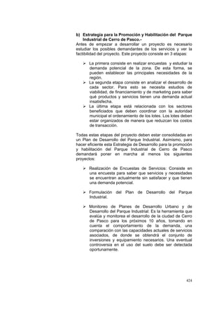 424
b) Estrategia para la Promoción y Habilitación del Parque
Industrial de Cerro de Pasco.-
Antes de empezar a desarrollar un proyecto es necesario
estudiar los posibles demandantes de los servicios y ver la
factibilidad del proyecto. Este proyecto consiste en 3 etapas:
La primera consiste en realizar encuestas y estudiar la
demanda potencial de la zona. De esta forma, se
pueden establecer las principales necesidades de la
región.
La segunda etapa consiste en analizar el desarrollo de
cada sector. Para esto se necesita estudios de
viabilidad, de financiamiento y de marketing para saber
qué productos y servicios tienen una demanda actual
insatisfecha.
La última etapa está relacionada con los sectores
beneficiados que deben coordinar con la autoridad
municipal el ordenamiento de los lotes. Los lotes deben
estar organizados de manera que reduzcan los costos
de transacción.
Todas estas etapas del proyecto deben estar consolidadas en
un Plan de Desarrollo del Parque Industrial. Asimismo, para
hacer eficiente esta Estrategia de Desarrollo para la promoción
y habilitación del Parque Industrial de Cerro de Pasco
demandará poner en marcha al menos los siguientes
proyectos:
Realización de Encuestas de Servicios: Consiste en
una encuesta para saber que servicios y necesidades
se encuentran actualmente sin satisfacer y que tienen
una demanda potencial.
Formulación del Plan de Desarrollo del Parque
Industrial.
Monitoreo de Planes de Desarrollo Urbano y de
Desarrollo del Parque Industrial: Es la herramienta que
evalúa y monitorea el desarrollo de la ciudad de Cerro
de Pasco para los próximos 10 años, tomando en
cuenta el comportamiento de la demanda, una
comparación con las capacidades actuales de servicios
asociados, de donde se obtendrá el conjunto de
inversiones y equipamiento necesarios. Una eventual
controversia en el uso del suelo debe ser detectada
oportunamente.
 
