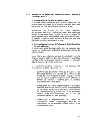 425
7.3.2 Habilitación de Áreas para Talleres de Metal - Mecánica
Pesada y Liviana.-
a) Antecedentes y Características Básicas.-
La actividad minero-metalúrgica de la Volcan contribuye hoy con
un porcentaje importante en la estructura del PBI, pero sólo
con no más del 25% del total de empleos de la región.
Actualmente, las Pymes no han podido coordinar
articulaciones duraderas con el sector minero, y de esa forma
no han podido expandirse y crecer de forma coherente Se
estima que este sector se potenciará en los siguientes 10 años.
El desafío es generar valor agregado y que este plus sea
distribuido entre los habitantes de la zona.
b) Estrategia para Impulso de Talleres de Metal-Mecánica
Pesada y Liviana.-
El primer paso sería identificar cuáles son los productos que
pueden ser transformados e identificar la demanda potencial de
estos productos.
Luego habría que establecer canales de articulación entre la
Empresa Volcan y las Pymes del sector. Después de un análisis
beneficio-costo, la empresa minera empezaría a tercerizar
algunos servicios y productos terminados.
Los principales proyectos asociados a esta estrategia de
competitividad territorial y desarrollo son:
Conformación de Cluster Piloto de Servicios a las
Empresas Mineras que operan en la Provincia de
Pasco: Se busca demostrar con estos proyectos pilotos
que las Pymes pueden trabajar de forma eficiente, y
brindar los servicios necesarios para las grandes
empresas mineras de la zona.
Construcción de Talleres Especializados en el Parque
Industrial de Cerro de Pasco: Consiste en el desarrollo
de los talleres en el parque industrial y en los centros
de almacenamiento y distribución e las empresas
mineras. Está muy relacionado con el Plan de
Desarrollo Urbano de Cerro de Pasco.
Construcción e Implementación de Centro de
Capacitación Minera y Metalúrgica: Que es un
ofrecimiento de la empresa minera Volcan a la
comunidad de Pasco.
 