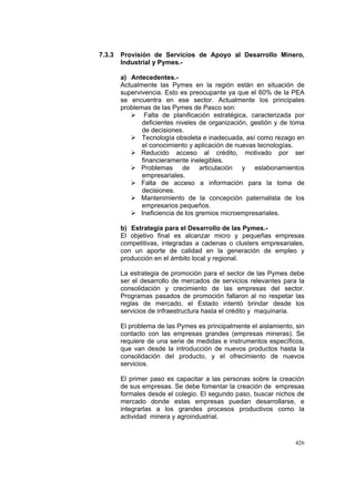 426
7.3.3 Provisión de Servicios de Apoyo al Desarrollo Minero,
Industrial y Pymes.-
a) Antecedentes.-
Actualmente las Pymes en la región están en situación de
supervivencia. Esto es preocupante ya que el 60% de la PEA
se encuentra en ese sector. Actualmente los principales
problemas de las Pymes de Pasco son:
Falta de planificación estratégica, caracterizada por
deficientes niveles de organización, gestión y de toma
de decisiones.
Tecnología obsoleta e inadecuada, así como rezago en
el conocimiento y aplicación de nuevas tecnologías.
Reducido acceso al crédito, motivado por ser
financieramente inelegibles.
Problemas de articulación y eslabonamientos
empresariales.
Falta de acceso a información para la toma de
decisiones.
Mantenimiento de la concepción paternalista de los
empresarios pequeños.
Ineficiencia de los gremios microempresariales.
b) Estrategia para el Desarrollo de las Pymes.-
El objetivo final es alcanzar micro y pequeñas empresas
competitivas, integradas a cadenas o clusters empresariales,
con un aporte de calidad en la generación de empleo y
producción e