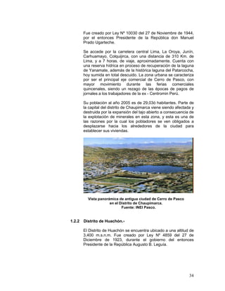 34
Fue creado por Ley Nº 10030 del 27 de Noviembre de 1944,
por el entonces Presidente de la República don Manuel
Prado Ugarteche.
Se accede por la carretera central Lima, La Oroya, Junín,
Carhuamayo, Colquijirca, con una distancia de 310 Km. de
Lima, y a 7 horas. de viaje, aproximadamente. Cuenta con
una reserva hídrica en proceso de recuperación de la laguna
de Yanamate, además de la histórica laguna del Patarcocha,
hoy sumida en total descuido. La zona urbana se caracteriza
por ser el principal eje comercial de Cerro de Pasco, con
mayor movimiento durante las ferias comerciales
quincenales, siendo un rezago de las épocas de pagos de
jornales a los trabajadores de la ex - Centromin Perú.
Su población al año 2005 es de 29,03ó habitantes. Parte de
la capital del distrito de Chaupimarca viene siendo afectada y
destruida por la expansión del tajo abierto a consecuencia de
la explotación de minerales en esta zona, y esta es una de
las razones por la cual los pobladores se ven obligados a
desplazarse hacia los alrededores de la ciudad para
establecer sus viviendas.
Vista panorámica de antigua ciudad de Cerro de Pasco
en el Distrito de Chaupimarca.
Fuente: INEI Pasco.
1.2.2 Distrito de Huachón.-
El Distrito de Huachón se encuentra ubicado a una altitud de
3,400 m.s.n.m. Fue creado por Ley Nº 4859 del 27 de
Diciembre de 1923, durante el gobierno del entonces
Presidente de la República Augusto B. Leguía.
 