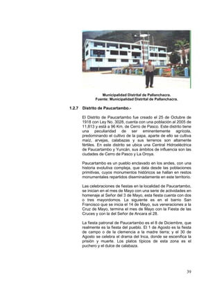 39
Municipalidad Distrital de Pallanchacra.
Fuente: Municipalidad Distrital de Pallanchacra.
1.2.7 Distrito de Paucartambo.-
El Distrito de Paucartambo fue creado el 25 de Octubre de
1918 con Ley No. 3028, cuenta con una población al 2005 de
11,813 y está a 96 Km. de Cerro de Pasco. Este distrito tiene
una peculiaridad de ser eminentemente agrícola,
predominando el cultivo de la papa, aparte de ello se cultiva
maíz, arvejas, calabazas y sus terrenos son altamente
fértiles. En este distrito se ubica una Central Hidroeléctrica
de Paucartambo y Yuncán, sus ámbitos de influencia son las
ciudades de Cerro de Pasco y La Oroya.
Paucartambo es un pueblo enclavado en los andes, con una
historia evolutiva compleja, que data desde las poblaciones
primitivas, cuyos monumentos históricos se hallan en restos
monumentales repartidos diseminadamente en este territorio.
Las celebraciones de fiestas en la localidad de Paucartambo,
se inician en el mes de Mayo con una serie de actividades en
homenaje al Señor del 3 de Mayo, esta fiesta cuenta con dos
o tres mayordomos. La siguiente es en el barrio San
Francisco que se inicia el 14 de Mayo, sus veneraciones a la
Cruz de Mayo, termina el mes de Mayo con la Fiesta de las
Cruces y con la del Señor de Ancara el 28.
La fiesta patronal de Paucartambo es el 8 de Diciembre, que
realmente es la fiesta del pueblo. El 1 de Agosto es la fiesta
de campo o de la clemencia a la madre tierra; y el 30 de
Agosto se celebra el drama del Inca, donde se escenifica la
prisión y muerte. Los platos típicos de esta zona es el
puchero y el dulce de calabaza.
 