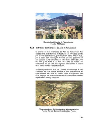 40
Municipalidad Distrital de Paucartambo.
Fuente: INEI Pasco.
1.2.8 Distrito de San Francisco de Asís de Yarusyacan.-
El Distrito de San Francisco de Asís de Yarusyacan fue
creado el 16 de Setiembre de 1961 por Ley Nº 13693. Limita
por el norte con Huariaca, por el sur con Santa Ana de Tusi,
por el oeste con Ticlacayan. Cuenta con una población al
año 2005 de 6,245 habitantes, se sitúa a una altitud de 3,770
m.s.n.m. y se halla a 30 Km. de Cerro de Pasco. Se
caracteriza por ser una zona agrícola destacando el cultivo
de la papa, el maíz y otros tubérculos.
Su fiesta patronal es el 4 de Octubre en homenaje a San
Francisco de Asís, donde destaca el baile costumbrista de
los Chunchos de Yaros. Su comida típica es la patasca y el
locro de papa. En este distrito se ubican 2 empresas mineras
importantes: Milpo y Atacocha.
Vista panorámica del Campamento Minero Atacocha.
Fuente: Revista Centromin dedicada a Pasco.
 