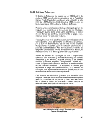 42
1.2.10 Distrito de Ticlacayan.-
El Distrito de Ticlacayán fue creado por Ley 13013 del 14 de
Junio de 1958 con el entonces presidente de la República
Manuel Prado Ugarteche: cuenta con una población al año
2005 de 1,187 habitantes. Está ubicado a 3,500 m.s.n.m. en
la sierra central, a 49 km. al norte de Cerro de Pasco.
Presenta una geografía accidentada y está regado por un río
irregular, que desemboca a la naciente del río Huallaga.
Ticlacayán, cuenta como única fuente económica, el cultivo
de sus tierras de sembrío, predominando la papa, ocas,
mashua, olluco y el cultivo de verduras.
Ticlacayán deriva de la palabras quechuas Ticla (poco color)
Cayan (están). Limita por el norte con Chinchán (Huariaca),
por el sur con Humanmarca, por el este con la cordillera
Huaguruncho y Huachón, y por el oeste con Cajamarquilla y
parte de San Francisco de Asís de Yarusyacán. Su clima es
templado, En el aspecto cultural destacan muchas danzas, la
más significativa es la danza guerrera de “Caja Huanca”.
Dentro del Distrito de Ticlacayán, se dan 2 expresiones
folklóricas bien marcadas y definidas hasta hoy: las danzas
autóctonas (Caja Huanca, Auquísh Danza) y las danzas
foráneas (Chunchos, Negritos, Chonguinadas, Capitán, etc.).
Estas 2 expresiones folklóricas expresan el enfrentamiento
de dos culturas diferentes. Lo autóctono, lo andino que
representa al viejo Perú (Tawantinsuyo); y lo foráneo, lo
extranjero, que representa la intromisión, que se produjo con
la invasión de la cultura occidental (España).
Caja Huanca es una danza guerrera, que recuerda a los
antiguos Yaros que vivían en constante enfrentamiento por la
posición y ubicación de sus tierras; por ello, esta expresión
rica la heredó el distrito de Ticlacayán. La fiesta patronal se
realiza el 29 de Junio por San Pedro y San Pablo.
Vista panorámica del Distrito de Ticlacayan.
Fuente: Rimay Marka.
 