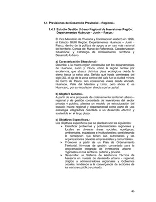 46
1.4 Previsiones del Desarrollo Provincial – Regional.-
1.4.1 Estudio Gestión Urbano Regional de Inversiones Región:
Departamentos Huánuco – Junín – Pasco.-
El Vice Ministerio de Vivienda y Construcción elaboró en 1998,
el Estudio GURI Región: Departamentos Huanuco – Junín -
Pasco, dentro de la política de apoyo a un uso más racional
del territorio. Consta de: Marco de Referencia, Caracterización
Situacional, y Estrategia de Ordenamiento Territorial y
Desarrollo Urbano.
a) Caracterización Situacional.-
Describe a la macro-región constituida por los departamentos
de Huánuco, Junín y Pasco, como la región central por
excelencia, que abarca distintos pisos ecológicos desde la
sierra hasta la selva alta. Señala que hasta comienzos del
siglo XX, el eje de la zona central del país fue la ciudad minera
de Cerro de Pasco, con conexiones viales desde Ancash,
Huánuco, Valle del Mantaro y Lima; pero ahora lo es
Huancayo, por su vinculación directa con la capital.
b) Objetivo General.-
A partir de una propuesta de ordenamiento territorial urbano -
regional y de gestión concertada de inversiones del sector
privado y publico, plantea un modelo de estructuración del
espacio macro regional y departamental como parte de una
estrategia integradora orientada a un desarrollo efectivo y
sostenible en el largo plazo.
c) Objetivos Específicos.-
Los objetivos específicos que se plantean son los siguientes:
 Identificar problemas y potencialidades regionales y
locales en diversas áreas sociales, ecológicas,
ambientales, espaciales e institucionales; considerando
la percepción que tienen sus autoridades y las
organizaciones privadas empresariales y comunitarias.
 Promover a partir de un Plan de Ordenamiento
Territorial, fórmulas de gestión concertada para la
programación integrada de inversiones urbano -
regionales en los sectores público y privado.
 Desarrollar un Sistema de Asistencia Técnica de
Asesoría en materia de desarrollo urbano - regional,
dirigido a administradores regionales y Gobiernos
Locales, tendiendo a la convergencia de acciones de
los sectores público y privado.
 