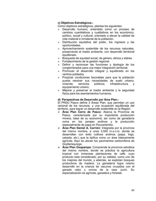 49
c) Objetivos Estratégicos.-
Como objetivos estratégicos, plantea los siguientes:
 Desarrollo humano, entendido como un proceso de
cambios cuantitativos y cualitativos en los económico,
político, social y cultural, orientado a elevar la calidad de
vida material e inmaterial de la población.
 Distribución equitativa del poder, los ingresos y las
oportunidades.
 Aprovechamiento sostenible de los recursos naturales,
preservando el medio ambiente, con desarrollo territorial
equilibrado.
 Búsqueda de equidad social, de género, étnica y etárea.
 Fortalecimiento de la gestión regional.
 Definir y reconocer las funciones y tipología de los
conglomerados para una mejor integración territorial.
 Promover el desarrollo integral y equilibrado en los
centros poblados.
 Propiciar condiciones favorables para que la población
pueda resolver sus necesidades de suelo urbano,
vivienda, servicios públicos, infraestructura y
equipamiento urbano.
 Mejorar y preservar el medio ambiente y la seguridad
física para los asentamientos humanos.
d) Perspectivas de Desarrollo por Área Plan.-
El PRDU Pasco define 3 Áreas Plan, que permitan un uso
racional de los recursos, y una ocupación equilibrada del
territorio, para lograr un desarrollo sostenible en la Región:
 Área Plan Cerro de Pasco: Abarca la Provincia de
Pasco, caracterizada por su importante producción
minera, base de su economía; así como de ganadería
ovina en los parajes andinos y la producción
especialmente de papa en Paucartambo.
 Área Plan Daniel A. Carrión: Integrada por la provincia
del mismo nombre, a unos 3,500 m.s.n.m. donde se
desarrollan con éxito cultivos andinos (papa, trigo,
cebada, etc.) que la tipifica como un área básicamente
agrícola. Aquí se ubican los yacimientos carboníferos de
Goyllarisquizga.
 Área Plan Oxapampa: Comprende la provincia selvática
del mismo nombre, donde se práctica la agricultura
tropical con inmensas plantaciones de café, cuyo
producto esta considerado, por su calidad, como uno de
los mejores del mundo; y además, se explotan bosques
productivos de madera. La ganadería logra notorio
desarrollo en la crianza de vacunos cruzados con el
ganado cebú y ovinos de la raza Junín. Su
especialización es agrícola, ganadera y forestal.
 