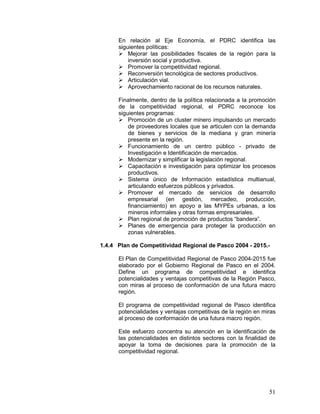 51
En relación al Eje Economía, el PDRC identifica las
siguientes políticas:
 Mejorar las posibilidades fiscales de la región para la
inversión social y productiva.
 Promover la competitividad regional.
 Reconversión tecnológica de sectores productivos.
 Articulación vial.
 Aprovechamiento racional de los recursos naturales.
Finalmente, dentro de la política relacionada a la promoción
de la competitividad regional, el PDRC reconoce los
siguientes programas:
 Promoción de un cluster minero impulsando un mercado
de proveedores locales que se articulen con la demanda
de bienes y servicios de la mediana y gran minería
presente en la región.
 Funcionamiento de un centro público - privado de
Investigación e Identificación de mercados.
 Modernizar y simplificar la legislación regional.
 Capacitación e investigación para optimizar los procesos
productivos.
 Sistema único de Información estadística multianual,
articulando esfuerzos públicos y privados.
 Promover el mercado de servicios de desarrollo
empresarial (en gestión, mercadeo, producción,
financiamiento) en apoyo a las MYPEs urbanas, a los
mineros informales y otras formas empresariales.
 Plan regional de promoción de productos “bandera”.
 Planes de emergencia para proteger la producción en
zonas vulnerables.
1.4.4 Plan de Competitividad Regional de Pasco 2004 - 2015.-
El Plan de Competitividad Regional de Pasco 2004-2015 fue
elaborado por el Gobierno Regional de Pasco en el 2004.
Define un programa de competitividad e identifica
potencialidades y ventajas competitivas de la Región Pasco,
con miras al proceso de conformación de una futura macro
región.
El programa de competitividad regional de Pasco identifica
potencialidades y ventajas competitivas de la región en miras
al proceso de conformación de una futura macro región.
Este esfuerzo concentra su atención en la identificación de
las potencialidades en distintos sectores con la finalidad de
apoyar la toma de decisiones para la promoción de la
competitividad regional.
 