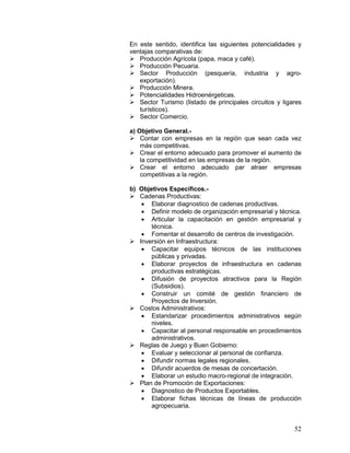 52
En este sentido, identifica las siguientes potencialidades y
ventajas comparativas de:
 Producción Agrícola (papa, maca y café).
 Producción Pecuaria.
 Sector Producción (pesquería, industria y agro-
exportación).
 Producción Minera.
 Potencialidades Hidroenérgeticas.
 Sector Turismo (listado de principales circuitos y ligares
turísticos).
 Sector Comercio.
a) Objetivo General.-
 Contar con empresas en la región que sean cada vez
más competitivas.
 Crear el entorno adecuado para promover el aumento de
la competitividad en las empresas de la región.
 Crear el entorno adecuado par atraer empresas
competitivas a la región.
b) Objetivos Específicos.-
 Cadenas Productivas:
• Elaborar diagnostico de cadenas productivas.
• Definir modelo de organización empresarial y técnica.
• Articular la capacitación en gestión empresarial y
técnica.
• Fomentar el desarrollo de centros de investigación.
 Inversión en Infraestructura:
• Capacitar equipos técnicos de las instituciones
públicas y privadas.
• Elaborar proyectos de infraestructura en cadenas
productivas estratégicas.
• Difusión de proyectos atractivos para la Región
(Subsidios).
• Construir un comité de gestión financiero de
Proyectos de Inversión.
 Costos Administrativos:
• Estandarizar procedimientos administrativos según
niveles.
• Capacitar al personal responsable en procedimientos
administrativos.
 Reglas de Juego y Buen Gobierno:
• Evaluar y seleccionar al personal de confianza.
• Difundir normas legales regionales.
• Difundir acuerdos de mesas de concertación.
• Elaborar un estudio macro-regional de integración.
 Plan de Promoción de Exportaciones:
• Diagnostico de Productos Exportables.
• Elaborar fichas técnicas de líneas de producción
agropecuaria.
 