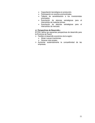 53
• Capacitación tecnológica en producción.
• Participación en eventos promociónales.
• Talleres de sensibilización a los inversionistas
priorizados.
• Suscripción de alianzas estratégicas para el
intercambio de materias primas.
• Suscripción de alianzas estratégicas para el
intercambio de mercado.
c) Perspectivas de Desarrollo.-
El PDC define las siguientes perspectivas de desarrollo para
la Provincia de Pasco:
 Facilitar el desarrollo económico de la región:
• Atraer nuevas inversiones.
• Generar más empleo.
 Aumentar sostenidamente la competitividad de las
empresas.
 