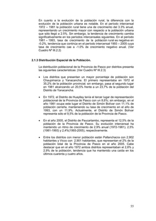 55
En cuanto a la evolución de la población rural, la diferencia con la
evolución de la población urbana es notable. En el período intercensal
1972 – 1981 la población rural tiene una de crecimiento del 3.3% anual,
representando un crecimiento mayor con respecto a la población urbana
que sólo llegó a 2.5%. Sin embargo, la tendencia de crecimiento cambia
significativamente en los períodos intercensales siguientes. En el período
1981 – 1993, tasa de crecimiento de la población rural es negativa en
-0.2%, tendencia que continúa en el período intercensal 1993 – 2005 cuya
tasa de crecimiento cae a -1.0% de crecimiento negativo anual. (Ver
Cuadro Nº III.2.2)
2.1.3 Distribución Espacial de la Población.
La distribución poblacional de la Provincia de Pasco por distritos presenta
las siguientes características: (Ver Cuadro Nº III.2.3)
• Los distritos que presentan un mayor porcentaje de población son
Chaupimarca y Yanacancha. El primero representaba en 1972 el
35,2% de la población provincial; sin embargo, pasa al segundo lugar
en 1981 alcanzando un 20,5% frente a un 23,7% de la población del
Distrito de Yanacancha.
• En 1972, el Distrito de Huayllay tenía el tercer lugar de representación
poblacional de la Provincia de Pasco con un 8,6%; sin embargo, en el
año 1981 ocupa este lugar el Distrito de Simón Bolívar con 11,1% de
población cerreña, manteniendo su tasa de crecimiento en el año de
1993, con un 11,9%. Actualmente, el Distrito de Simón Bolívar
representa sólo el 9,5% de la población de la Provincia de Pasco.
• En el año 2005, el Distrito de Paucartambo, representa el 12,5% de la
población de la Provincia de Pasco. Su evolución intercensal ha
mantenido un ritmo de crecimiento de 2,9% anual (1972-1981), 2,5%
(1981-1993) y 2,4%(1993-2005), respectivamente.
• Entre los distritos con menor población están Pallanchacra con 2,902
habitantes y Vicco con 2,901 habitantes, que representan el 2% de la
población total de la Provincia de Pasco en el año 2005. Cabe
destacar que en el año 1972 ambos distritos representaban el 2,8% y
2,9% de la población, tendencia que ha mantenido una caída en los
últimos cuarenta y cuatro años.
 