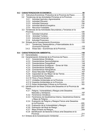c
III.3 CARACTERIZACION ECONOMICA……………………………………………90
3.1 Estructura Económica- Productiva de la Provincia de Pasco………….90
3.2 Tendencias de las Actividades Primarias en la Provincia………………95
3.2.1 Actividad Agrícola y Agroindustrial……………………………….95
3.2.2 Actividad Pecuaria………………………………………………..104
3.2.3 Actividad Pesquera……………………………………………….108
3.2.4 Actividad Minera Energética…………………………………….110
3.2.5 Recursos Forestales……………………………………………..124
3.3 Tendencias de las Actividades Secundarias y Terciarias en la
Provincia…………………………………………………………………….126
3.3.1 Actividad Industrial………………………………………………..126
3.3.2 Actividad Turística………………………………………………..128
3.3.3 Actividad Comercial………………………………………………132
3.3.4 Actividad Financiera………………………………………………133
3.4 Síntesis de la Caracterización Económica………………………………133
3.4.1 Tendencias, Desequilibrios y Potencialidades de la
Economía Provincial……………………………………………...133
3.4.2 Áreas Geo – Económicas de la Provincia……………………...136
III.4 CARACTERIZACION AMBIENTAL…………………………………………...140
4.1 Generalidades………………………………………………………………140
4.2 Caracterización Ambiental de la Provincia de Pasco…………………..141
4.2.1 Características Climáticas………………………………………..141
4.2.2 Características Geomorfológicas………………………………..142
4.2.3 Características Fisiográficas……………………………………..144
4.2.4 Características Ecológicas – Zonas de Vida............................148
4.2.5 Características Geológicas………………………………………152
4.2.6 Características Hidrográficas…………………………………….163
4.2.7 Áreas Naturales Protegidas……………………………………...167
4.2.8 Capacidad de Uso Mayor de las Tierras……………………….168
4.2.9 Características Forestales……………………………………….174
4.2.10 Flora y Fauna Silvestre…………………………………………..175
4.2.11 Unidades Ambientales en la Provincia…………………………177
4.2.12 Impactos Ambientales en la Provincia………………………….181
4.2.13 Áreas Ambientales Críticas en la Provincia……………………183
4.3 Identificación de Áreas Críticas ante Desastres en la Provincia de
Pasco………………………………………………………………………..186
4.3.1 Peligros, Vulnerabilidad y Riesgos ante Desastres
Naturales y Antrópicos…………………………………………….187
4.3.2 Fenómenos Climáticos……………………………………………191
4.3.3 Fenómenos de Geodinámica Interna, Geodinámica Externa
y Mapa de Peligros………………………………………………..193
4.3.4 Evaluación de Peligros y Riesgos Físicos ante Desastres
en la Provincia……………………………………………………..205
4.3.5 Evaluación de la Vulnerabilidad y Riesgos……………………..207
4.3.6 Estimación del Nivel de Riesgo………………………………….207
4.3.7 Mapa Síntesis de Riesgos………………………………………..209
4.3.8 Identificación de Sectores Críticos ante Desastres en la
Provincia…………………………………………………………….211
4.4 Síntesis de la Caracterización Ambiental………………………………..211
 