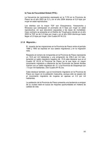 60
b) Tasa de Fecundidad Global (TFG).-
La frecuencia de nacimientos expresado en la T.FG en la Provincia de
Pasco es el año 2003 de 5,3 y en el año 2004 alcanza el 5,9 hijos por
mujer en edad reproductiva.
Los distritos con la mayor TGF son Chaupimarca, Yanacancha y
Ninacaca que sobrepasan el promedio de 9 hijos por mujer en edad
reproductiva, sin que estuvieran expuestas a las tasas de mortalidad.
Caso contrario se presenta en el Distrito de Tinyahuarco donde en el año
2003 la TGF es de 3,3 hijos por mujer y en el año 2004 disminuye hasta
llegar a 0,3 hijos por mujer. (Ver Cuadro Nº III.2.5)
2.1.6 Migración.-
El impacto de las migraciones en la Provincia de Pasco entre el período
1988 y 1993 se expresa en sus saldos migratorios y en la migración
neta.
Respecto al número de inmigrantes en la Provincia de Pasco representa
un 10,6 por mil habitantes y una emigración de 236,4 por mil hab.;
teniendo un saldo migratorio negativo de -15.8 cabe destacar que en el
Cuadro Nº III.2.6 la Provincia de Pasco es la que tiene un mayor
movimiento migratorio a diferencia de las Provincias de Daniel Alcides
Carrión con un saldo migratorio de -3.1 y la Provincia de Oxapampa con
-1.9 por mil habitantes. (Ver Cuadro Nº III.2.6)
Cabe destacar también, que el movimiento migratorio en la Provincia de
Pasco es mayor en la población masculina, aunque sólo se separa del
el movimiento migratorio de mujeres en apenas un 0.3 por mil
habitantes.
La población de la Provincia de Pasco presenta una tendencia a emigrar
de su ciudad natal en busca de mayores oportunidades en materia de
calidad de vida.
 