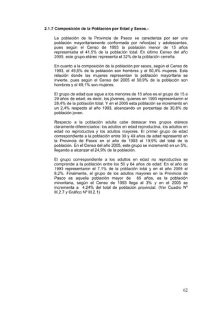62
2.1.7 Composición de la Población por Edad y Sexos.-
La población de la Provincia de Pasco se caracteriza por ser una
población mayoritariamente conformada por niños(as) y adolescentes,
pues según el Censo de 1993 la población menor de 15 años
representaba el 41,5% de la población total. En último Censo del año
2005, este grupo etáreo representa el 32% de la población cerreña.
En cuanto a la composición de la población por sexos, según el Censo de
1993, el 49,6% de la población son hombres y el 50,4% mujeres. Esta
relación donde las mujeres representan la población mayoritaria se
invierte, pues según el Censo del 2005 el 50,9% de la población son
hombres y el 49,1% son mujeres.
El grupo de edad que sigue a los menores de 15 años es el grupo de 15 a
29 años de edad; es decir, los jóvenes, quienes en 1993 representaron el
28,4% de la población total. Y en el 2005 esta población se incrementó en
un 2,4% respecto al año 1993, alcanzando un porcentaje de 30,8% de
población joven.
Respecto a la población adulta cabe destacar tres grupos etáreos
claramente diferenciados: los adultos en edad reproductiva, los adultos en
edad no reproductiva y los adultos mayores. El primer grupo de edad
correspondiente a la población entre 30 y 49 años de edad representó en
la Provincia de Pasco en el año de 1993 el 19,9% del total de la
población. En el Censo del año 2005, este grupo se incrementó en un 5%,
llegando a alcanzar el 24,9% de la población.
El grupo correspondiente a los adultos en edad no reproductiva se
comprende a la población entre los 50 y 64 años de edad. En el año de
1993 representaron el 7,1% de la población total y en el año 2005 el
8,2%. Finalmente, el grupo de los adultos mayores en la Provincia de
Pasco es aquella población mayor de 65 años, es la población
minoritaria, según el Censo de 1993 llega al 3% y en el 2005 se
incrementa a 4.24% del total de población provincial. (Ver Cuadro Nº
III.2.7 y Gráfico Nº III.2.1)
 