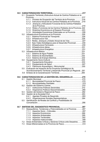 d
III.5 CARACTERIZACION TERRITORIAL…………………………………………217
5.1 Ocupación Territorial y Estructura Actual de Centros Poblados en la
Provincia…………………………………………………………………….217
5.1.1 Proceso de Ocupación del Territorio de la Provincia…………218
5.1.2 Estructura Actual de los Centros Poblados de la Provincia….219
5.1.3 Jerarquía y Articulación Funcional de los Centros Poblados
de la Provincia…………………………………………………….219
5.1.4 Roles y Funciones de los Centros Poblados de la Provincia..222
5.1.5 Dinámica Económica en el Espacio Provincial………………..223
5.1.6 Actividades Económicas Potenciales en la Provincia………...226
5.2 Infraestructura Económica en la Provincia……………………………..226
5.2.1 Sistema Provincial de Transporte……………………………….226
5.2.2 Infraestructura Vial………………………………………………..226
5.2.3 Redes, Jerarquía y Estado Actual de las Vías…………………227
5.2.4 Ejes Viales Estratégicos para el Desarrollo Provincial………..230
5.2.5 Infraestructura Ferroviaria………………………………………..230
5.2.6 Infraestructura Aérea……………………………………………..231
5.2.7 Infraestructura Energética………………………………………..231
5.3 Infraestructura Básica…………………………………………………….231
5.3.1 Sistema de Agua Potable………………………………………..231
5.3.2 Sistema de Alcantarillado………………………………………..232
5.3.3 Sistema de Energía Eléctrica……………………………………232
5.4 Equipamiento Socio-Cultural…………………………………………….233
5.4.1 Equipamiento Educativo…………………………………………233
5.4.2 Equipamiento de Salud…………………………………………..247
5.4.3 Patrimonio Arqueológico - Monumental………………………..255
5.5 .Evaluación de Impactos de los Proyectos Estratégicos de
Acondicionamiento Territorial y Desarrollo Provincial y/o Regional…261
5.6 Síntesis de la Caracterización Territorial……………………………….265
III.6 CARACTERIZACION DE LA GESTIÓN DEL DESARROLLO…………….270
6.1 Gestión Municipal………………………………………………………….270
6.1.1 Municipalidad Provincial de Pasco……………………………...270
6.1.2 Municipalidades Distritales……………………………………….272
6.2 Gestión del Gobierno Central…………………………………………….272
6.2.1 Instituciones Públicas Sectoriales………………………………272
6.2.2 Organismos Públicos Descentralizados………………………..280
6.3 Gestión del Gobierno Regional de Pasco………………………………282
6.4 Gestión de la Sociedad Civil……………………………………………..283
6.4.1 Agentes Privados de Desarrollo………………………………...283
6.4.2 Organizaciones Sociales Representativas…………………….284
6.5 Identificación de Niveles de Conflicto y Posibilidades de
Concertación……………………………………………………………….286
III.7 SINTESIS DEL DIAGNOSTICO PROVINCIAL………………………………287
7.1 Desequilibrios, Tendencias y Potencialidades en la Provincia……….287
7.1.1 Aspectos Socio – Culturales……………………………………..287
7.1.2 Aspectos Económicos……………………………………………289
7.1.3 Aspectos Ambientales……………………………………………295
7.1.4 Aspectos Territoriales…………………………………………….302
7.1.5 Aspectos Institucionales………………………………………….308
7.2 Áreas Ambientales Críticas y Sectores Críticos ante Desastres……..309
7.3 Áreas Diferenciadas en la Provincia de Pasco…………………………314
 